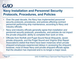 Navy Installation and Personnel Security
Protocols, Procedures, and Policies
• Over the past decade, the Navy has implemented personnel
security protocols, procedures, and policies affecting contract
personnel performing ship maintenance, according to Navy and
industry officials.
• Navy and industry officials generally agree that installation and
personnel security protocols, procedures, and policies do not impact
the private shipyards’ ability to complete their work on time.
• Officials from Norfolk and Puget Sound Naval Shipyards, seven
private shipyards, and the Puget Sound and Virginia Ship Repair
Associations stated that there have been instances when private
shipyard employees experienced delays in accessing the shipyard;
however, most of these Navy and private shipyard officials agree
that the situation has improved and is no longer a major issue.
Page 27 GAO-16-466R Navy’s Optimized Fleet Response Plan
 