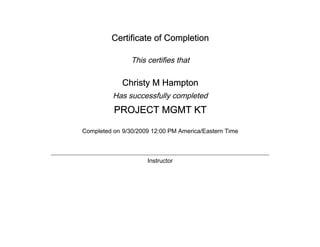 Certificate of Completion
This certifies that
Christy M Hampton
Has successfully completed
PROJECT MGMT KT
Completed on 9/30/2009 12:00 PM America/Eastern Time
Instructor
 