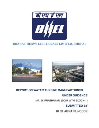 BHARAT HEAVY ELECTRICALS LIMITED, BHOPAL
REPORT ON WATER TURBINE MANUFACTURING
UNDER GUIDENCE
MR. D. PRABHAKAR (DGM WTM BLOCK-1)
SUBMITTED BY
KUSHAGRA PUNDEER
 