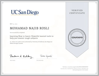 MAY 14, 2015
MOHAMAD NAJIB ROSLI
Learning How to Learn: Powerful mental tools to
help you master tough subjects
an online non-credit course authorized by University of California, San Diego and
offered through Coursera
has successfully completed
Barb Oakley Terry Sejnowski
Verify at coursera.org/verify/UEZLEHXGAVCE
Coursera has confirmed the identity of this individual and
their participation in the course.
 