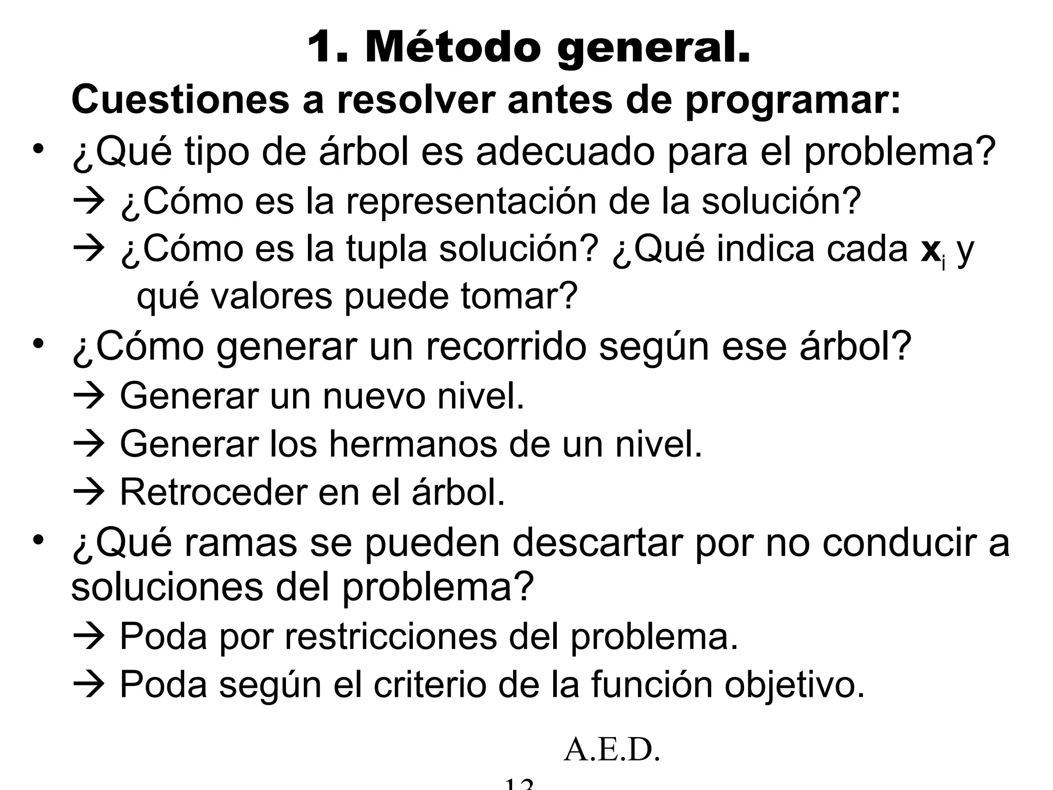 A.E.D.
1. Método general.
Cuestiones a resolver antes de programar:
• ¿Qué tipo de árbol es adecuado para el problema?
 ¿Cómo es la representación de la solución?
 ¿Cómo es la tupla solución? ¿Qué indica cada xi y
qué valores puede tomar?
• ¿Cómo generar un recorrido según ese árbol?
 Generar un nuevo nivel.
 Generar los hermanos de un nivel.
 Retroceder en el árbol.
• ¿Qué ramas se pueden descartar por no conducir a
soluciones del problema?
 Poda por restricciones del problema.
 Poda según el criterio de la función objetivo.
 