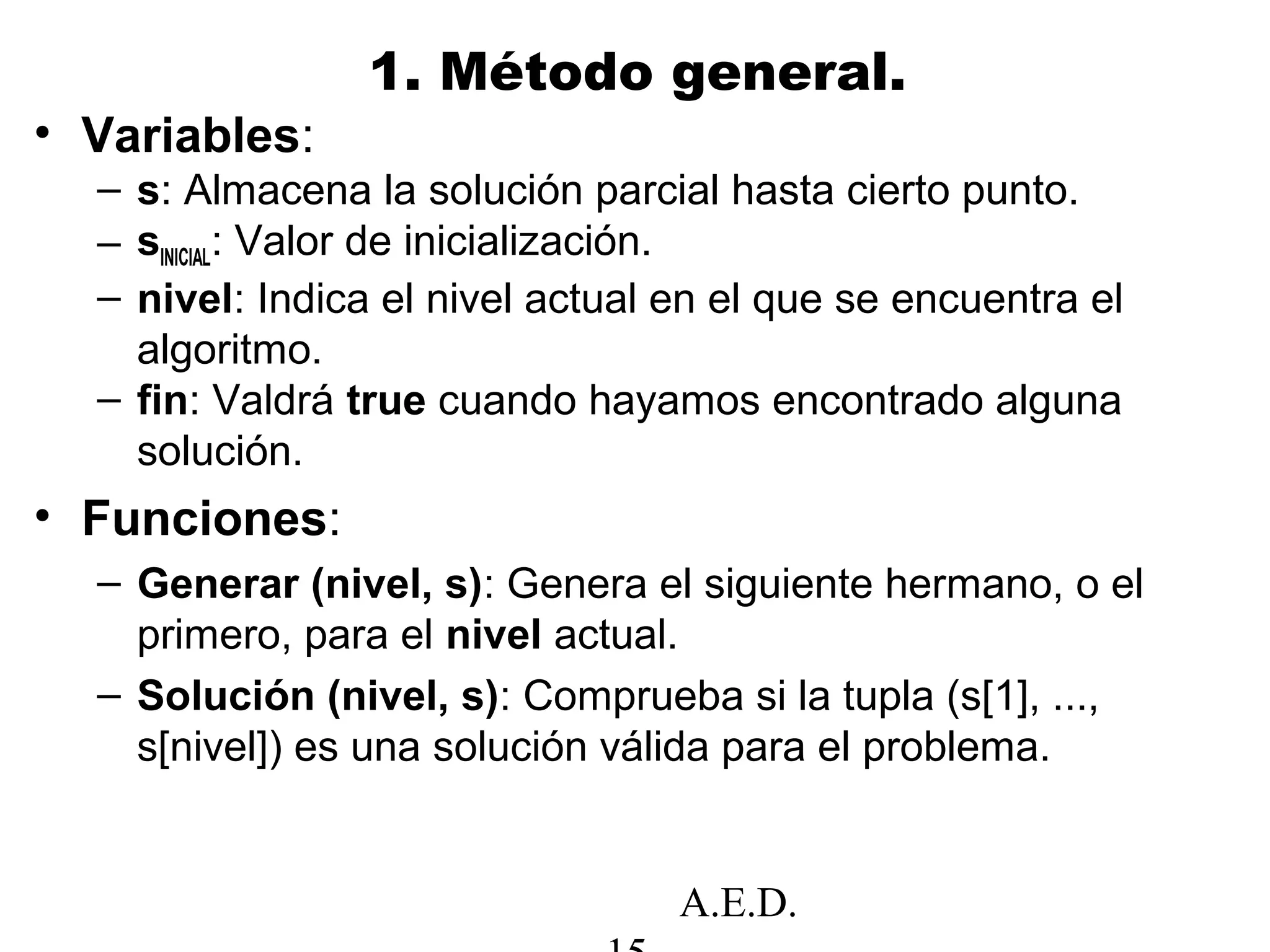 A.E.D.
1. Método general.
• Variables:
– s: Almacena la solución parcial hasta cierto punto.
– sINICIAL: Valor de inicialización.
– nivel: Indica el nivel actual en el que se encuentra el
algoritmo.
– fin: Valdrá true cuando hayamos encontrado alguna
solución.
• Funciones:
– Generar (nivel, s): Genera el siguiente hermano, o el
primero, para el nivel actual.
– Solución (nivel, s): Comprueba si la tupla (s[1], ...,
s[nivel]) es una solución válida para el problema.
 