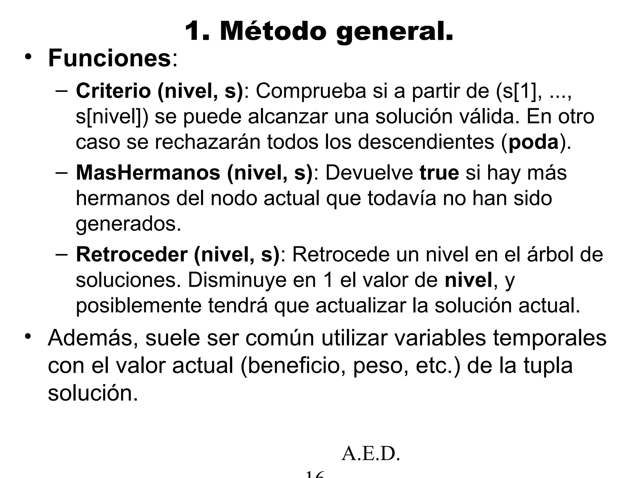 A.E.D.
1. Método general.
• Funciones:
– Criterio (nivel, s): Comprueba si a partir de (s[1], ...,
s[nivel]) se puede alcanzar una solución válida. En otro
caso se rechazarán todos los descendientes (poda).
– MasHermanos (nivel, s): Devuelve true si hay más
hermanos del nodo actual que todavía no han sido
generados.
– Retroceder (nivel, s): Retrocede un nivel en el árbol de
soluciones. Disminuye en 1 el valor de nivel, y
posiblemente tendrá que actualizar la solución actual.
• Además, suele ser común utilizar variables temporales
con el valor actual (beneficio, peso, etc.) de la tupla
solución.
 