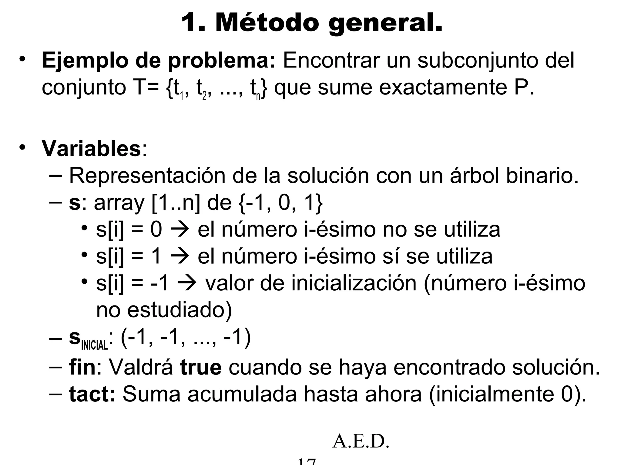 A.E.D.
1. Método general.
• Ejemplo de problema: Encontrar un subconjunto del
conjunto T= {t1, t2, ..., tn} que sume exactamente P.
• Variables:
– Representación de la solución con un árbol binario.
– s: array [1..n] de {-1, 0, 1}
• s[i] = 0  el número i-ésimo no se utiliza
• s[i] = 1  el número i-ésimo sí se utiliza
• s[i] = -1  valor de inicialización (número i-ésimo
no estudiado)
– sINICIAL: (-1, -1, ..., -1)
– fin: Valdrá true cuando se haya encontrado solución.
– tact: Suma acumulada hasta ahora (inicialmente 0).
 
