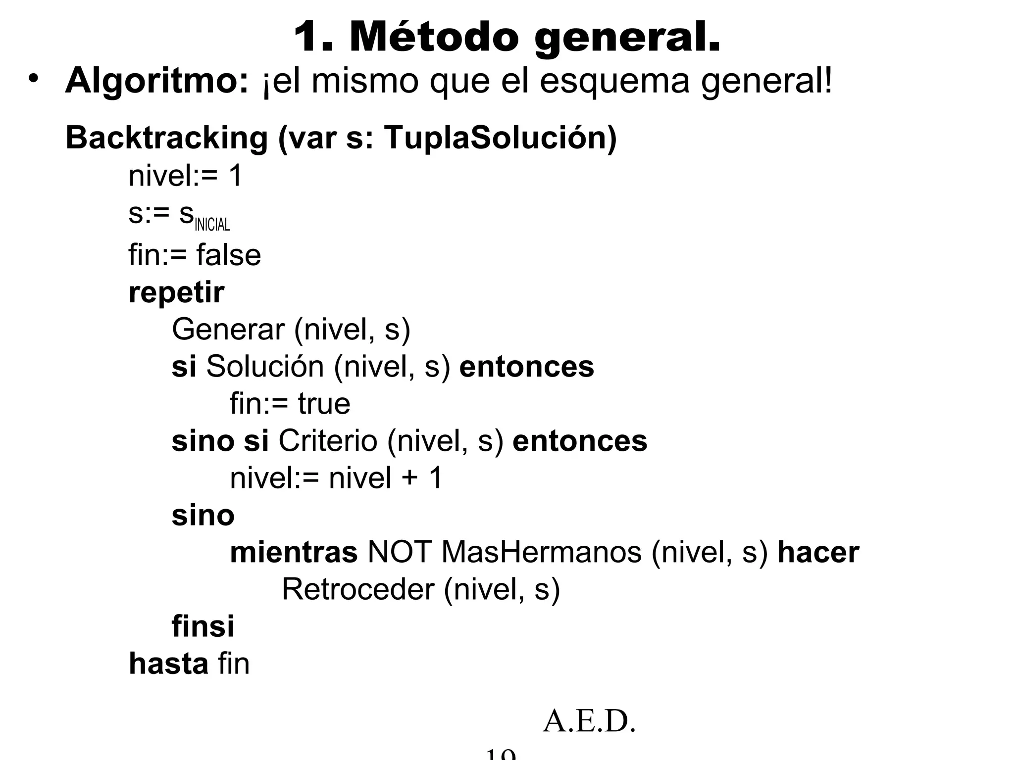 A.E.D.
1. Método general.
• Algoritmo: ¡el mismo que el esquema general!
Backtracking (var s: TuplaSolución)
nivel:= 1
s:= sINICIAL
fin:= false
repetir
Generar (nivel, s)
si Solución (nivel, s) entonces
fin:= true
sino si Criterio (nivel, s) entonces
nivel:= nivel + 1
sino
mientras NOT MasHermanos (nivel, s) hacer
Retroceder (nivel, s)
finsi
hasta fin
 