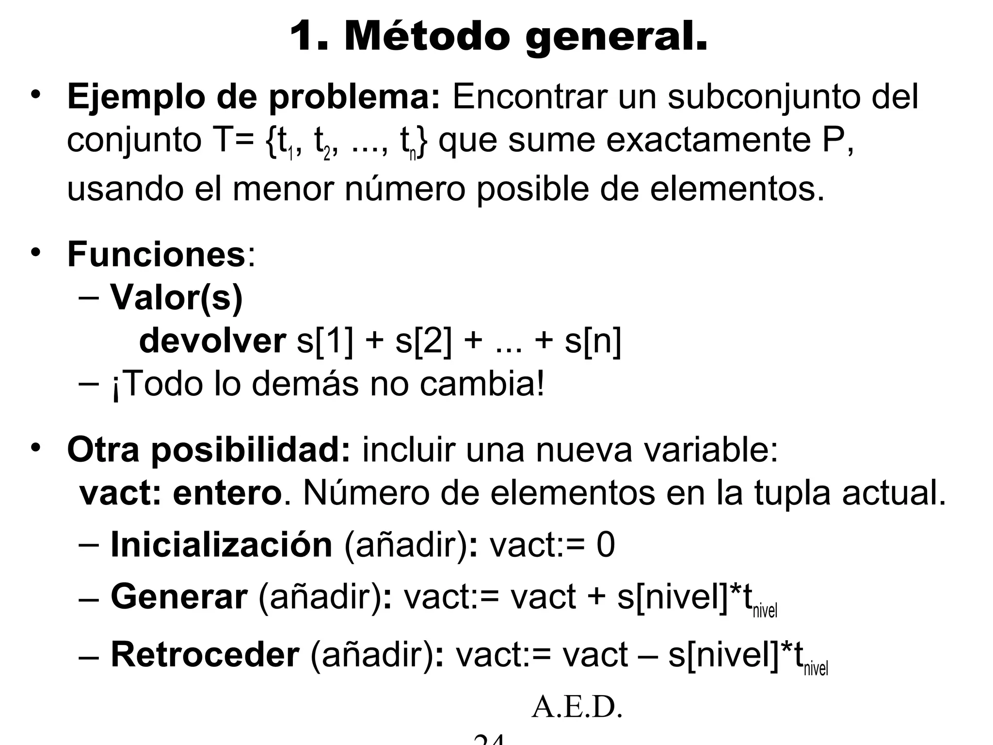 A.E.D.
1. Método general.
• Ejemplo de problema: Encontrar un subconjunto del
conjunto T= {t1, t2, ..., tn} que sume exactamente P,
usando el menor número posible de elementos.
• Funciones:
– Valor(s)
devolver s[1] + s[2] + ... + s[n]
– ¡Todo lo demás no cambia!
• Otra posibilidad: incluir una nueva variable:
vact: entero. Número de elementos en la tupla actual.
– Inicialización (añadir): vact:= 0
– Generar (añadir): vact:= vact + s[nivel]*tnivel
– Retroceder (añadir): vact:= vact – s[nivel]*tnivel
 