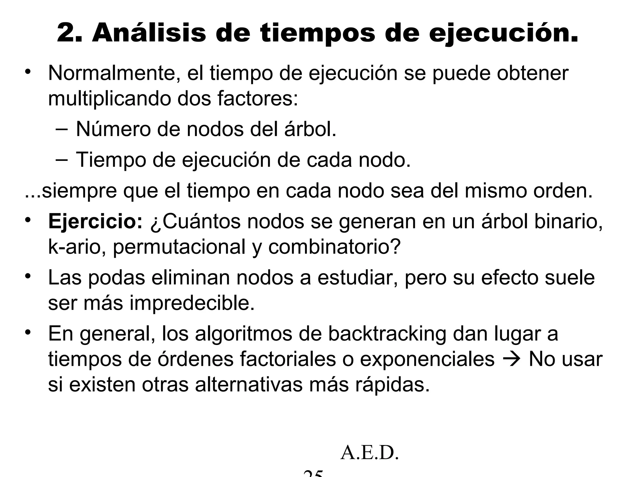 A.E.D.
2. Análisis de tiempos de ejecución.
• Normalmente, el tiempo de ejecución se puede obtener
multiplicando dos factores:
– Número de nodos del árbol.
– Tiempo de ejecución de cada nodo.
...siempre que el tiempo en cada nodo sea del mismo orden.
• Ejercicio: ¿Cuántos nodos se generan en un árbol binario,
k-ario, permutacional y combinatorio?
• Las podas eliminan nodos a estudiar, pero su efecto suele
ser más impredecible.
• En general, los algoritmos de backtracking dan lugar a
tiempos de órdenes factoriales o exponenciales  No usar
si existen otras alternativas más rápidas.
 