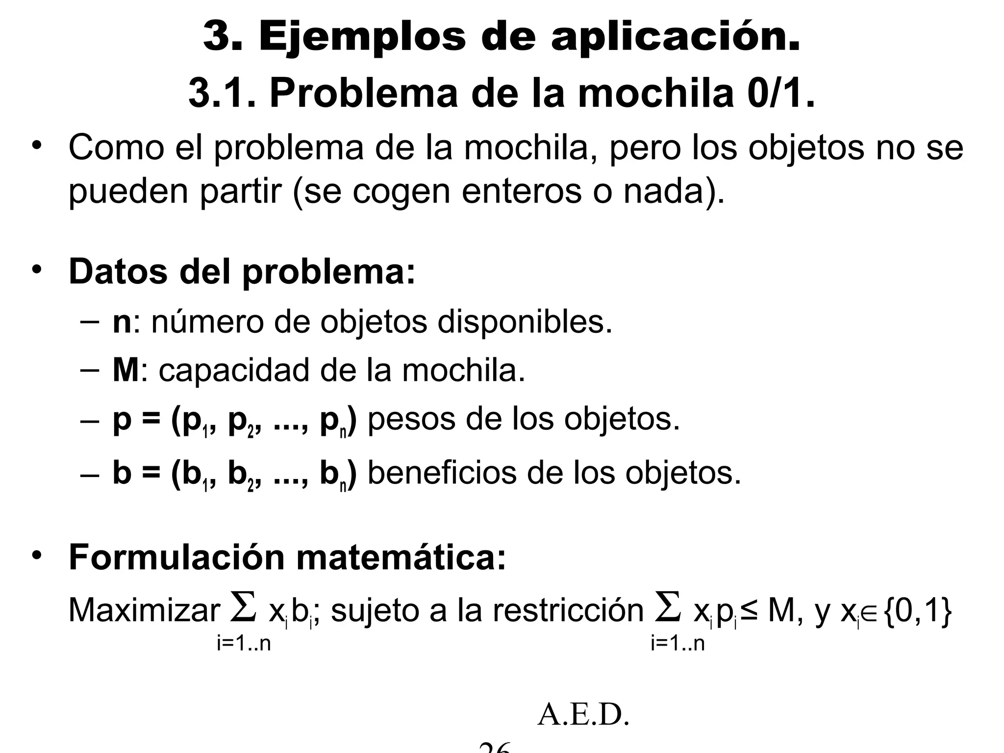 A.E.D.
3. Ejemplos de aplicación.
• Como el problema de la mochila, pero los objetos no se
pueden partir (se cogen enteros o nada).
• Datos del problema:
– n: número de objetos disponibles.
– M: capacidad de la mochila.
– p = (p1, p2, ..., pn) pesos de los objetos.
– b = (b1, b2, ..., bn) beneficios de los objetos.
• Formulación matemática:
Maximizar Σ xi bi; sujeto a la restricción Σ xi pi ≤ M, y xi∈{0,1}
i=1..n i=1..n
3.1. Problema de la mochila 0/1.
 