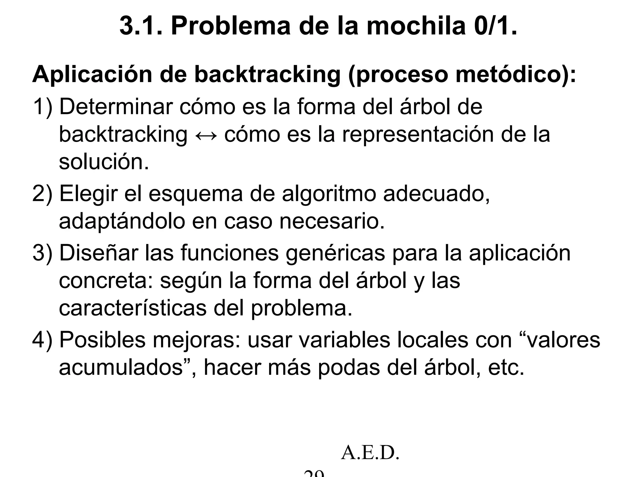 A.E.D.
3.1. Problema de la mochila 0/1.
Aplicación de backtracking (proceso metódico):
1) Determinar cómo es la forma del árbol de
backtracking ↔ cómo es la representación de la
solución.
2) Elegir el esquema de algoritmo adecuado,
adaptándolo en caso necesario.
3) Diseñar las funciones genéricas para la aplicación
concreta: según la forma del árbol y las
características del problema.
4) Posibles mejoras: usar variables locales con “valores
acumulados”, hacer más podas del árbol, etc.
 