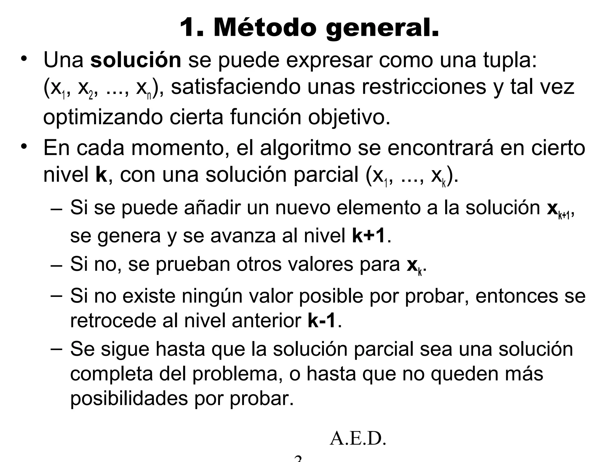 A.E.D.
1. Método general.
• Una solución se puede expresar como una tupla:
(x1, x2, ..., xn), satisfaciendo unas restricciones y tal vez
optimizando cierta función objetivo.
• En cada momento, el algoritmo se encontrará en cierto
nivel k, con una solución parcial (x1, ..., xk).
– Si se puede añadir un nuevo elemento a la solución xk+1,
se genera y se avanza al nivel k+1.
– Si no, se prueban otros valores para xk.
– Si no existe ningún valor posible por probar, entonces se
retrocede al nivel anterior k-1.
– Se sigue hasta que la solución parcial sea una solución
completa del problema, o hasta que no queden más
posibilidades por probar.
 