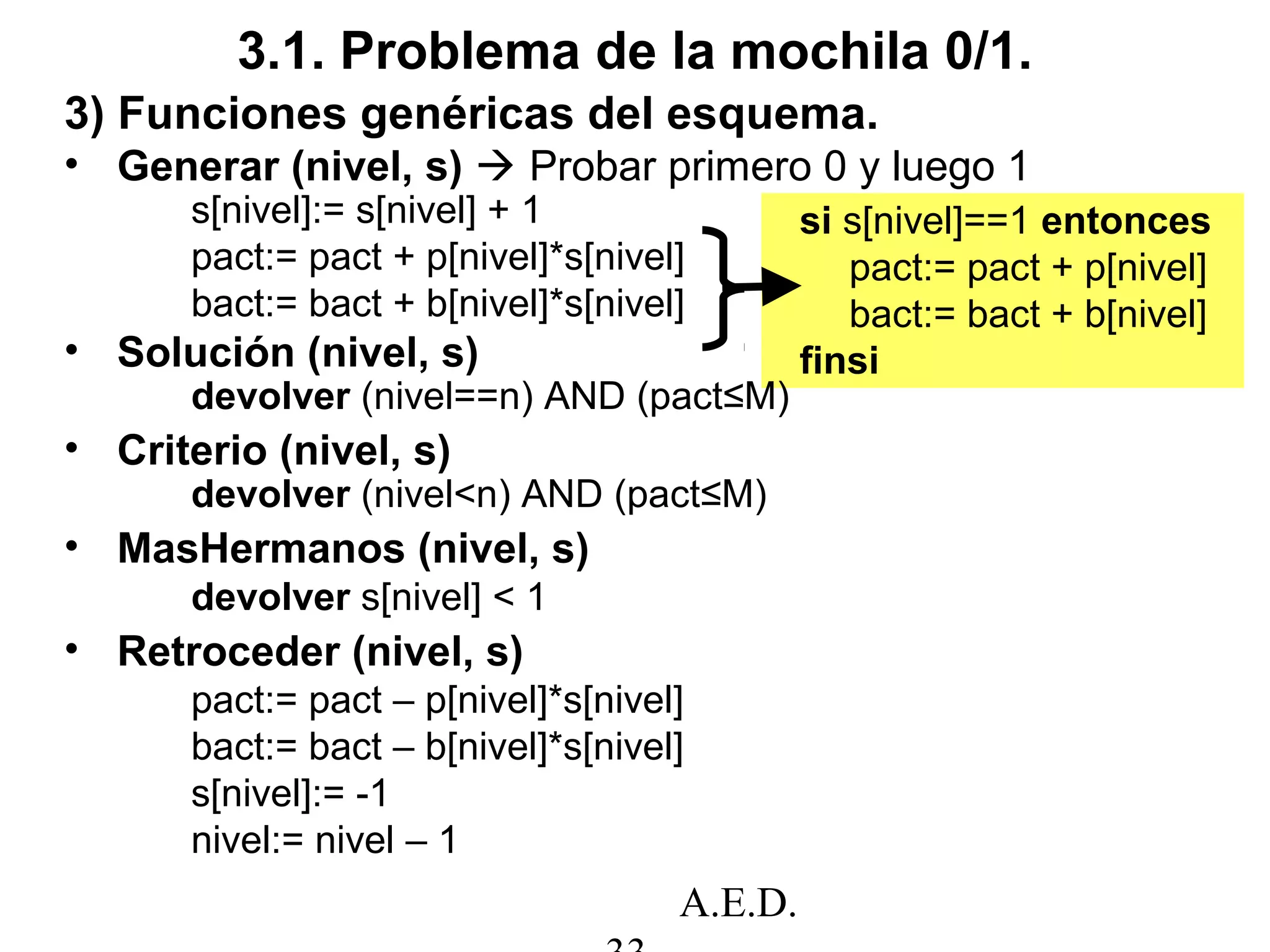 A.E.D.
3.1. Problema de la mochila 0/1.
si s[nivel]==1 entonces
pact:= pact + p[nivel]
bact:= bact + b[nivel]
finsi
3) Funciones genéricas del esquema.
• Generar (nivel, s)  Probar primero 0 y luego 1
s[nivel]:= s[nivel] + 1
pact:= pact + p[nivel]*s[nivel]
bact:= bact + b[nivel]*s[nivel]
• Solución (nivel, s)
devolver (nivel==n) AND (pact≤M)
• Criterio (nivel, s)
devolver (nivel<n) AND (pact≤M)
• MasHermanos (nivel, s)
devolver s[nivel] < 1
• Retroceder (nivel, s)
pact:= pact – p[nivel]*s[nivel]
bact:= bact – b[nivel]*s[nivel]
s[nivel]:= -1
nivel:= nivel – 1
 