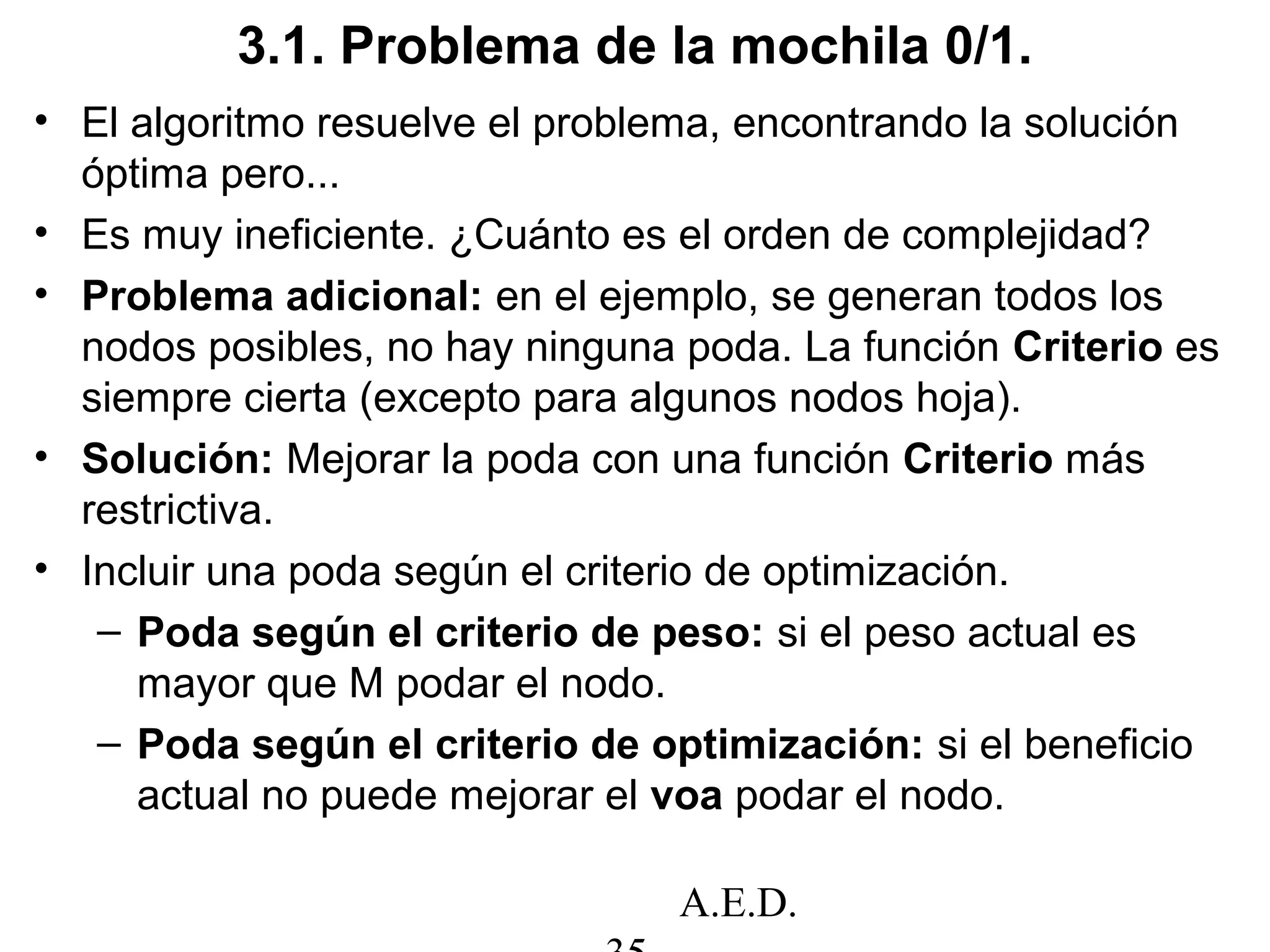 A.E.D.
3.1. Problema de la mochila 0/1.
• El algoritmo resuelve el problema, encontrando la solución
óptima pero...
• Es muy ineficiente. ¿Cuánto es el orden de complejidad?
• Problema adicional: en el ejemplo, se generan todos los
nodos posibles, no hay ninguna poda. La función Criterio es
siempre cierta (excepto para algunos nodos hoja).
• Solución: Mejorar la poda con una función Criterio más
restrictiva.
• Incluir una poda según el criterio de optimización.
– Poda según el criterio de peso: si el peso actual es
mayor que M podar el nodo.
– Poda según el criterio de optimización: si el beneficio
actual no puede mejorar el voa podar el nodo.
 