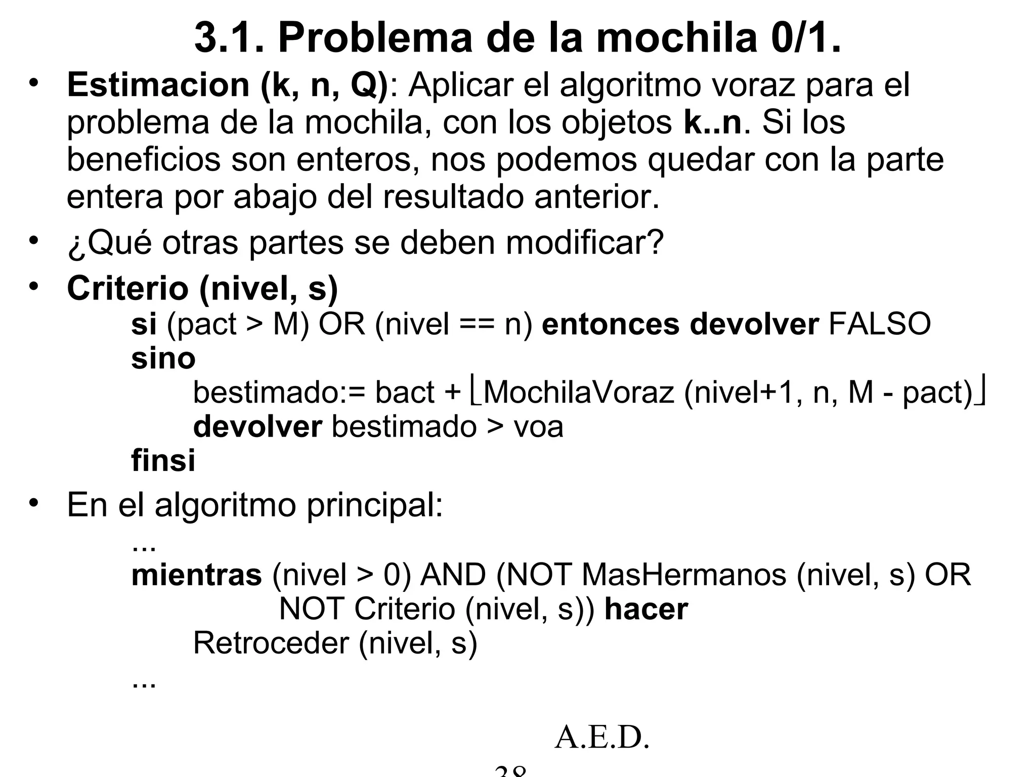 A.E.D.
3.1. Problema de la mochila 0/1.
• Estimacion (k, n, Q): Aplicar el algoritmo voraz para el
problema de la mochila, con los objetos k..n. Si los
beneficios son enteros, nos podemos quedar con la parte
entera por abajo del resultado anterior.
• ¿Qué otras partes se deben modificar?
• Criterio (nivel, s)
si (pact > M) OR (nivel == n) entonces devolver FALSO
sino
bestimado:= bact + MochilaVoraz (nivel+1, n, M - pact)
devolver bestimado > voa
finsi
• En el algoritmo principal:
...
mientras (nivel > 0) AND (NOT MasHermanos (nivel, s) OR
NOT Criterio (nivel, s)) hacer
Retroceder (nivel, s)
...
 