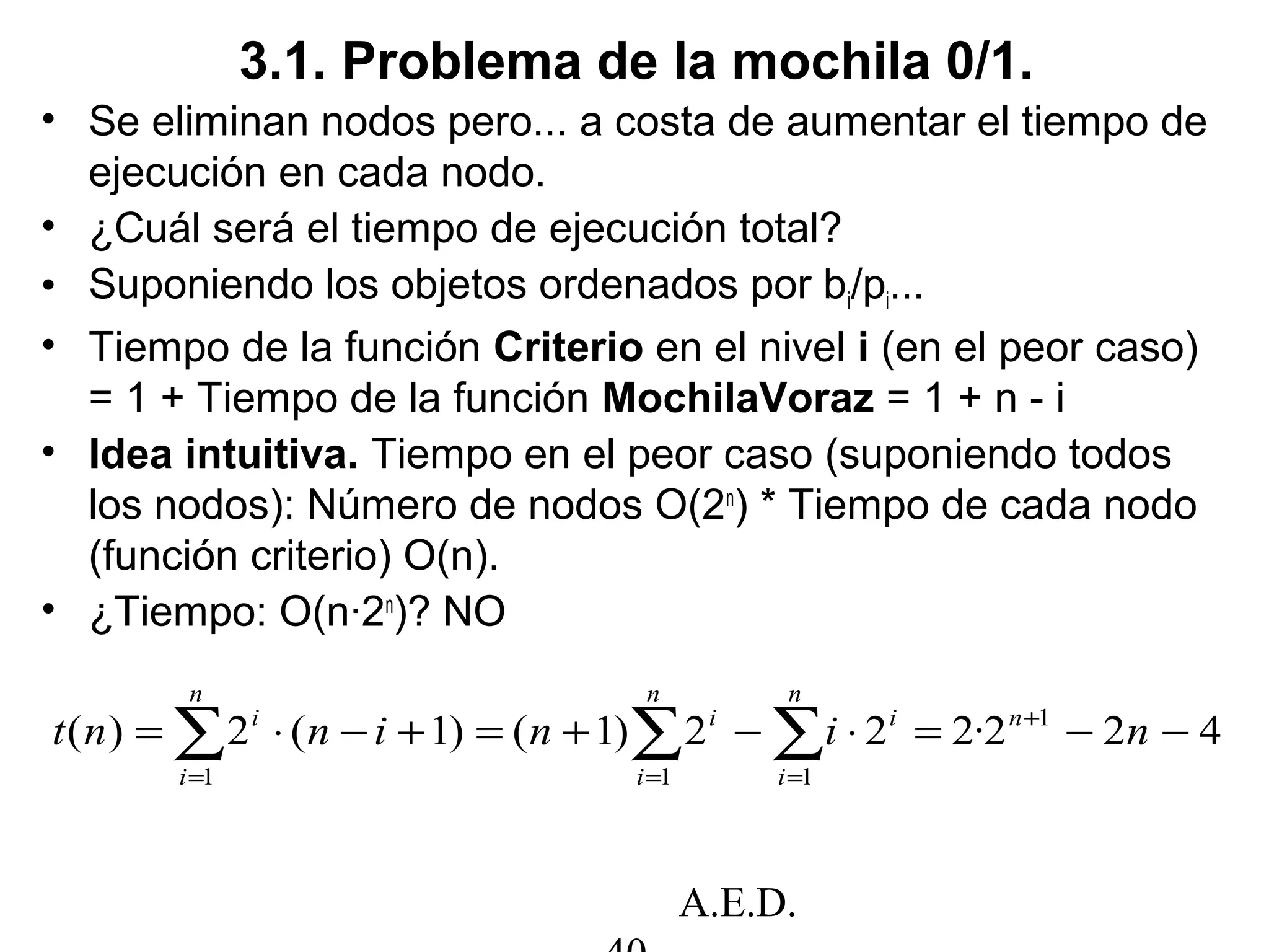 A.E.D.
3.1. Problema de la mochila 0/1.
• Se eliminan nodos pero... a costa de aumentar el tiempo de
ejecución en cada nodo.
• ¿Cuál será el tiempo de ejecución total?
• Suponiendo los objetos ordenados por bi/pi...
• Tiempo de la función Criterio en el nivel i (en el peor caso)
= 1 + Tiempo de la función MochilaVoraz = 1 + n - i
• Idea intuitiva. Tiempo en el peor caso (suponiendo todos
los nodos): Número de nodos O(2n
) * Tiempo de cada nodo
(función criterio) O(n).
• ¿Tiempo: O(n·2n
)? NO
422·222)1()1(2)( 1
111
−−=⋅−+=+−⋅= +
===
∑∑∑ nininnt n
n
i
i
n
i
i
n
i
i
 