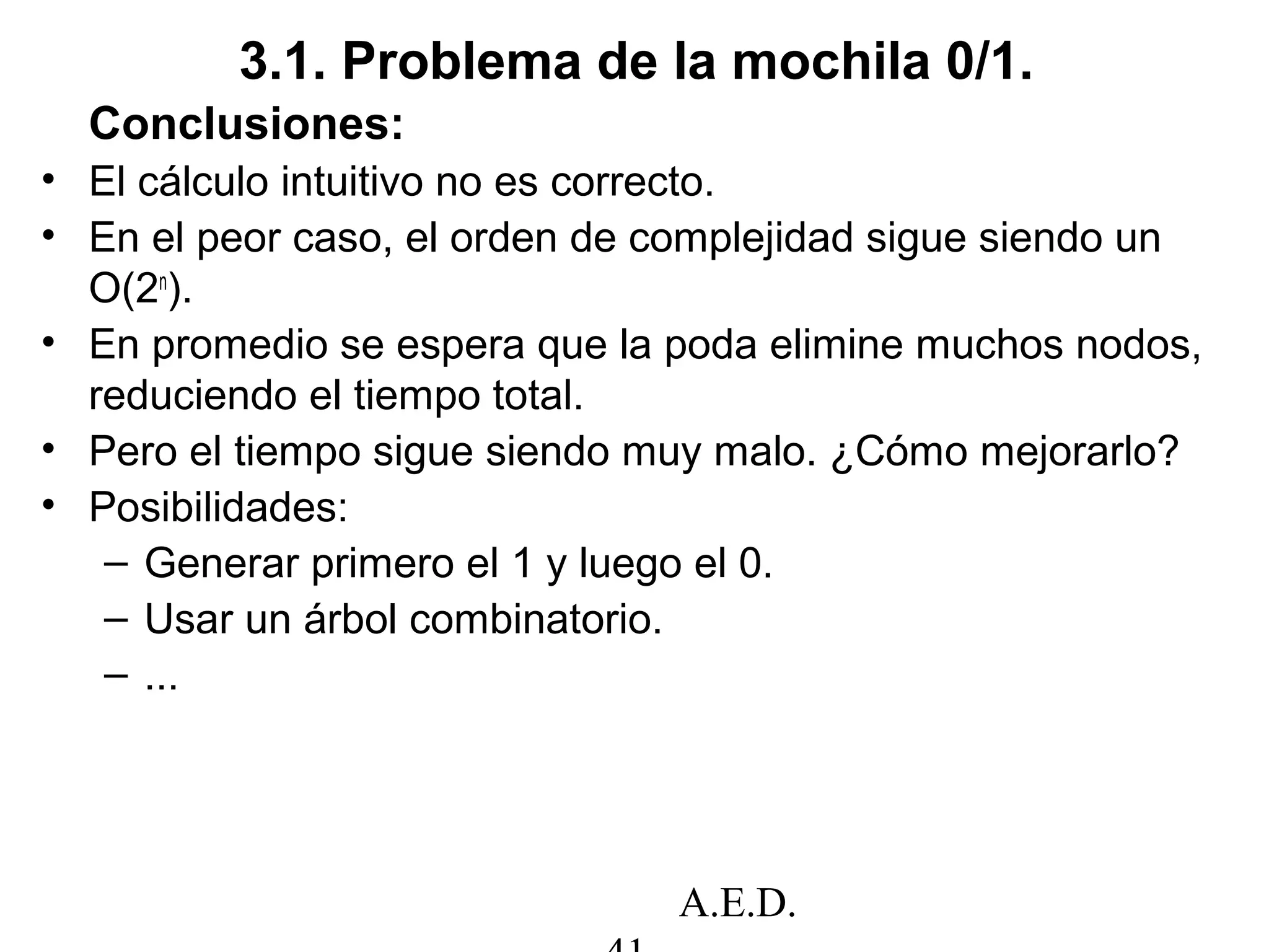 A.E.D.
3.1. Problema de la mochila 0/1.
Conclusiones:
• El cálculo intuitivo no es correcto.
• En el peor caso, el orden de complejidad sigue siendo un
O(2n
).
• En promedio se espera que la poda elimine muchos nodos,
reduciendo el tiempo total.
• Pero el tiempo sigue siendo muy malo. ¿Cómo mejorarlo?
• Posibilidades:
– Generar primero el 1 y luego el 0.
– Usar un árbol combinatorio.
– ...
 