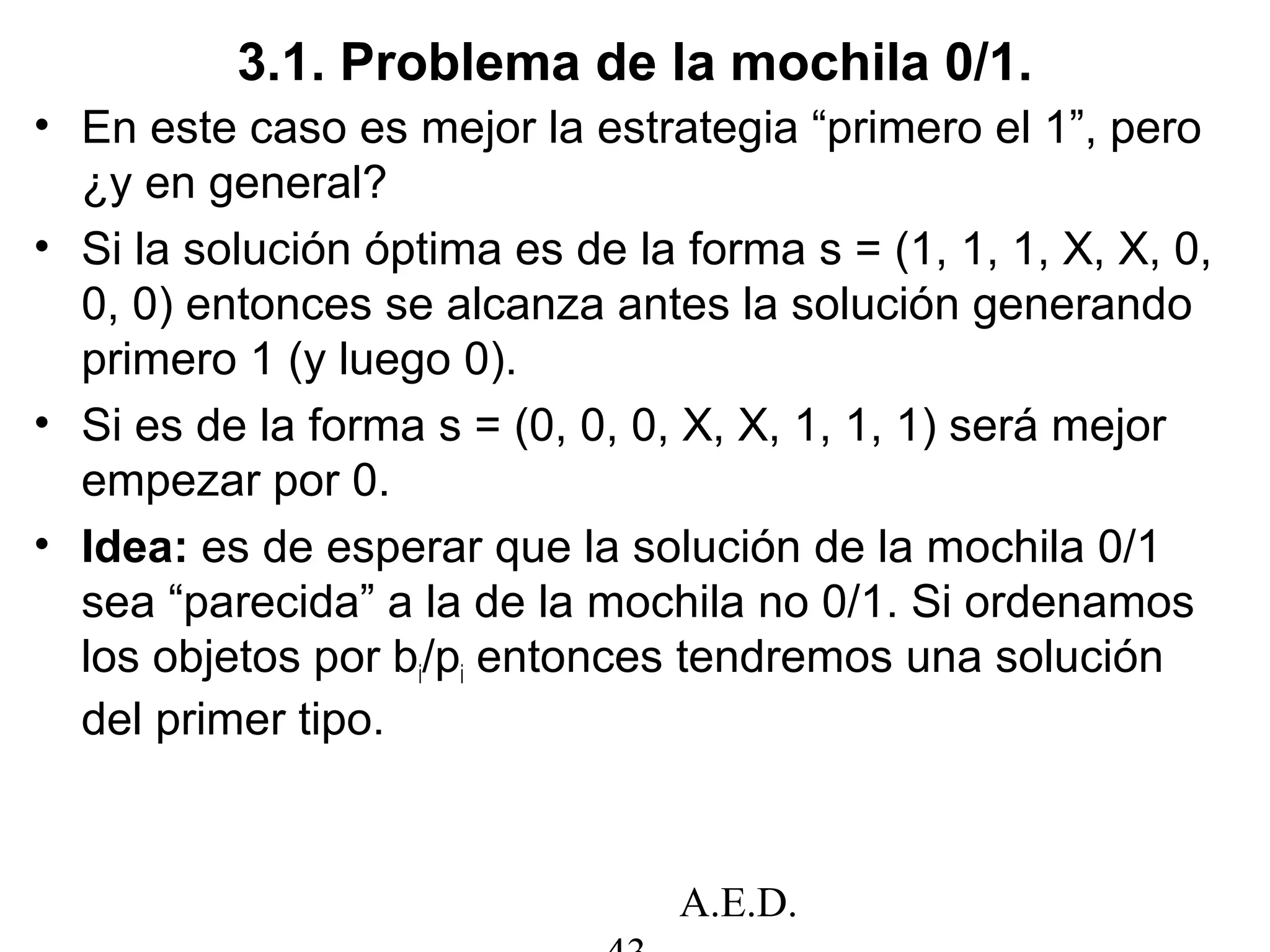 A.E.D.
3.1. Problema de la mochila 0/1.
• En este caso es mejor la estrategia “primero el 1”, pero
¿y en general?
• Si la solución óptima es de la forma s = (1, 1, 1, X, X, 0,
0, 0) entonces se alcanza antes la solución generando
primero 1 (y luego 0).
• Si es de la forma s = (0, 0, 0, X, X, 1, 1, 1) será mejor
empezar por 0.
• Idea: es de esperar que la solución de la mochila 0/1
sea “parecida” a la de la mochila no 0/1. Si ordenamos
los objetos por bi/pi entonces tendremos una solución
del primer tipo.
 