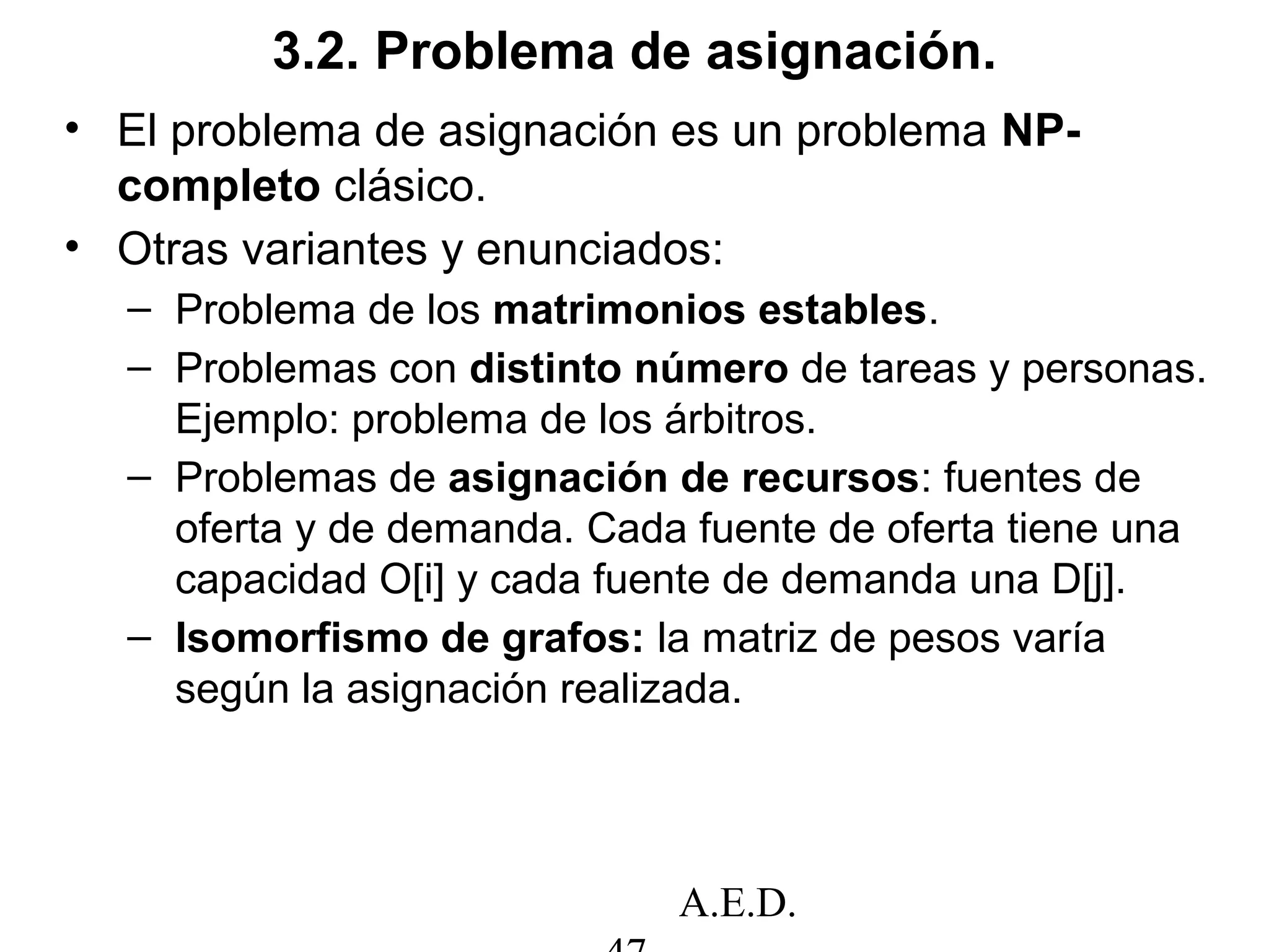 A.E.D.
3.2. Problema de asignación.
• El problema de asignación es un problema NP-
completo clásico.
• Otras variantes y enunciados:
– Problema de los matrimonios estables.
– Problemas con distinto número de tareas y personas.
Ejemplo: problema de los árbitros.
– Problemas de asignación de recursos: fuentes de
oferta y de demanda. Cada fuente de oferta tiene una
capacidad O[i] y cada fuente de demanda una D[j].
– Isomorfismo de grafos: la matriz de pesos varía
según la asignación realizada.
 
