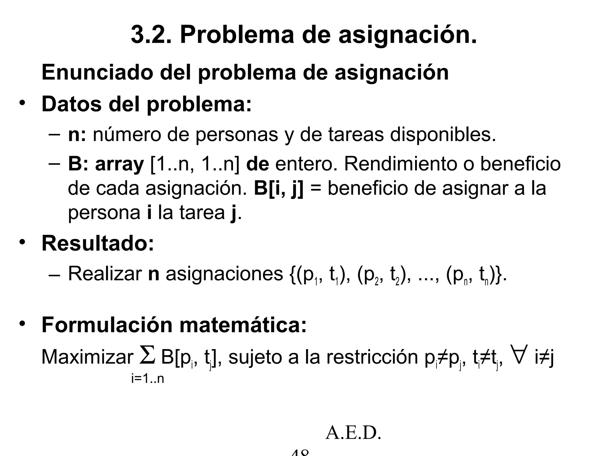 A.E.D.
Enunciado del problema de asignación
• Datos del problema:
– n: número de personas y de tareas disponibles.
– B: array [1..n, 1..n] de entero. Rendimiento o beneficio
de cada asignación. B[i, j] = beneficio de asignar a la
persona i la tarea j.
• Resultado:
– Realizar n asignaciones {(p1, t1), (p2, t2), ..., (pn, tn)}.
• Formulación matemática:
Maximizar Σ B[pi, tj], sujeto a la restricción pi≠pj, ti≠tj, ∀ i≠j
i=1..n
3.2. Problema de asignación.
 