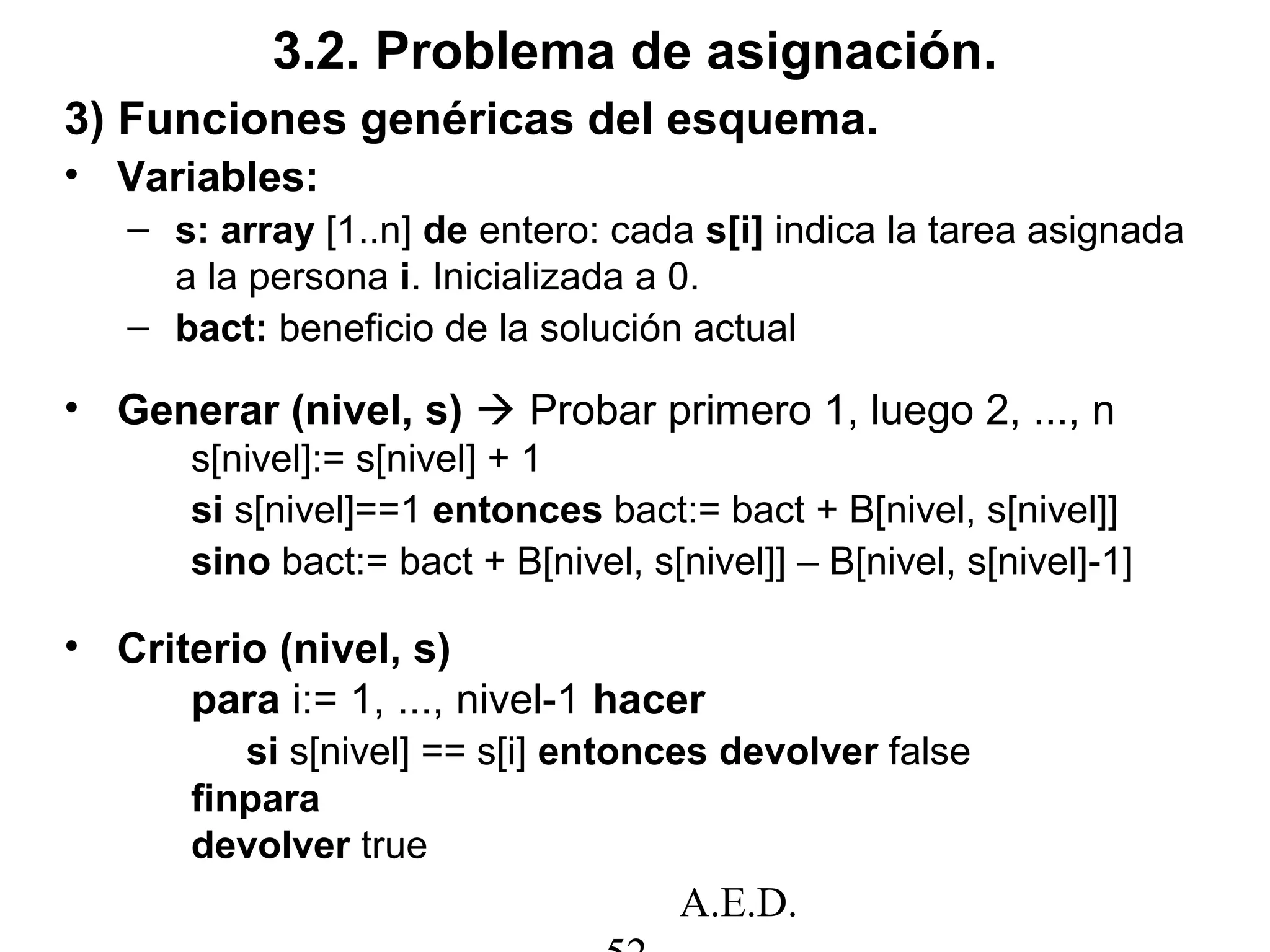 A.E.D.
3.2. Problema de asignación.
3) Funciones genéricas del esquema.
• Variables:
– s: array [1..n] de entero: cada s[i] indica la tarea asignada
a la persona i. Inicializada a 0.
– bact: beneficio de la solución actual
• Generar (nivel, s)  Probar primero 1, luego 2, ..., n
s[nivel]:= s[nivel] + 1
si s[nivel]==1 entonces bact:= bact + B[nivel, s[nivel]]
sino bact:= bact + B[nivel, s[nivel]] – B[nivel, s[nivel]-1]
• Criterio (nivel, s)
para i:= 1, ..., nivel-1 hacer
si s[nivel] == s[i] entonces devolver false
finpara
devolver true
 