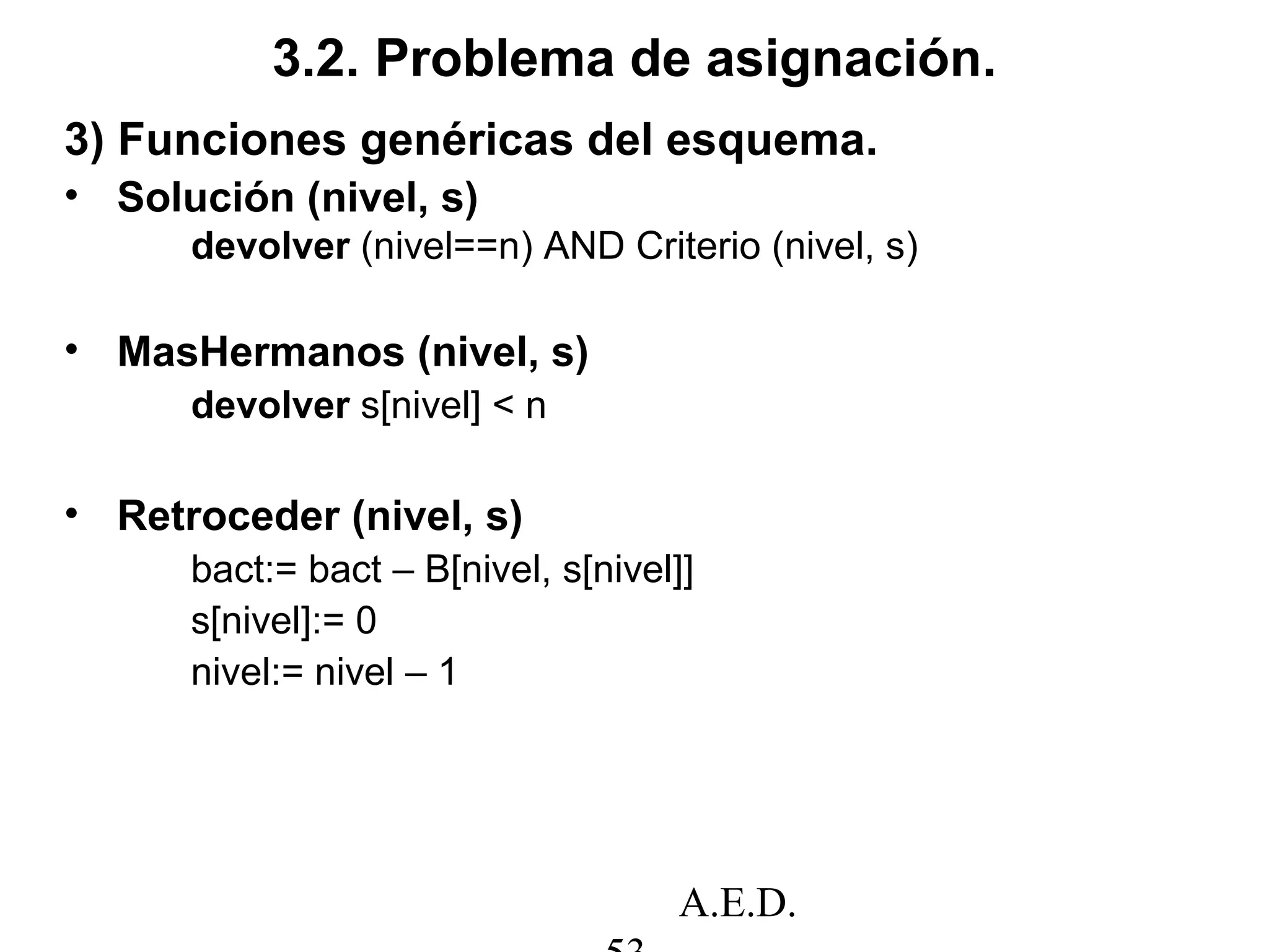 A.E.D.
3.2. Problema de asignación.
3) Funciones genéricas del esquema.
• Solución (nivel, s)
devolver (nivel==n) AND Criterio (nivel, s)
• MasHermanos (nivel, s)
devolver s[nivel] < n
• Retroceder (nivel, s)
bact:= bact – B[nivel, s[nivel]]
s[nivel]:= 0
nivel:= nivel – 1
 