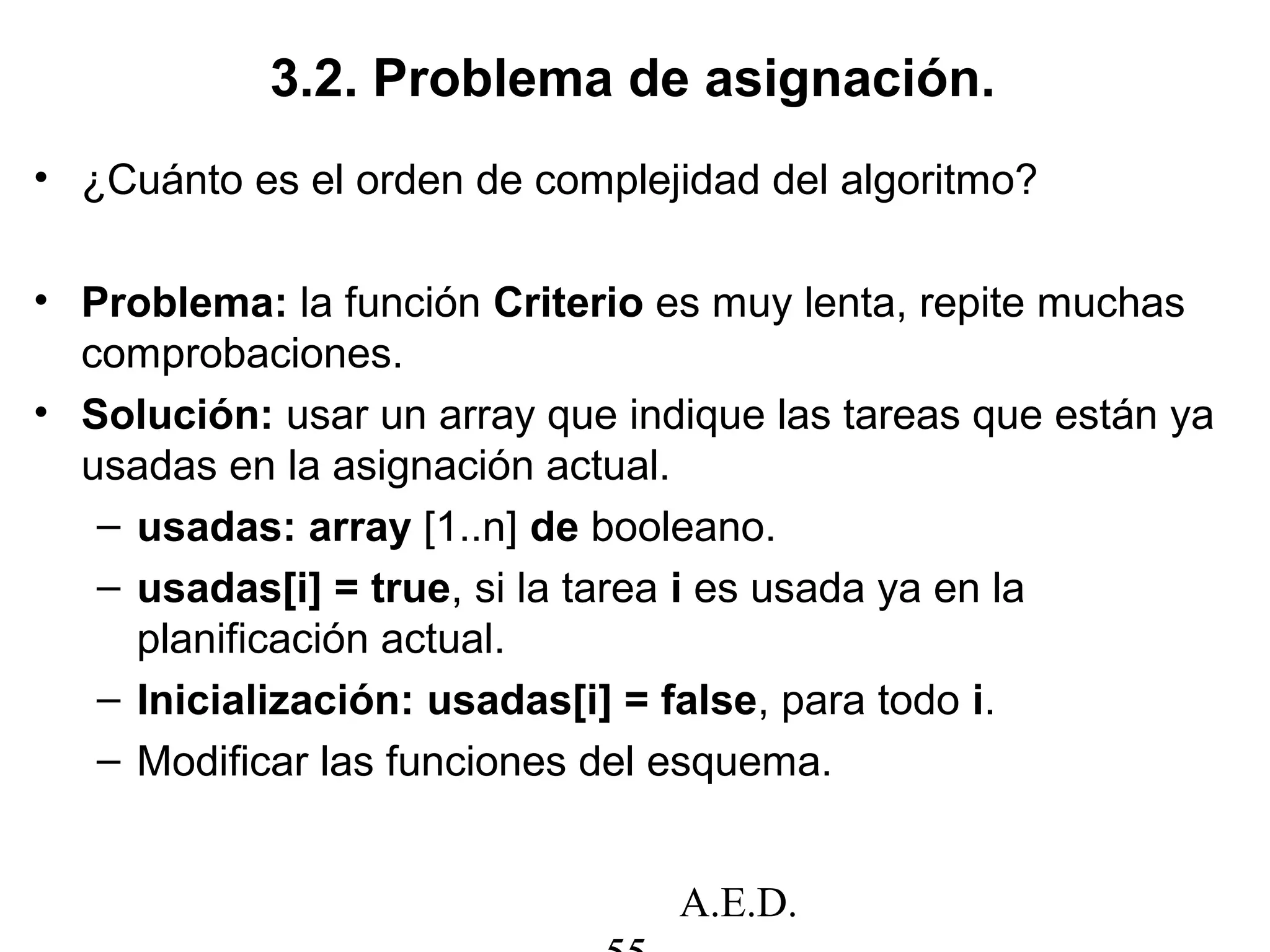 A.E.D.
3.2. Problema de asignación.
• ¿Cuánto es el orden de complejidad del algoritmo?
• Problema: la función Criterio es muy lenta, repite muchas
comprobaciones.
• Solución: usar un array que indique las tareas que están ya
usadas en la asignación actual.
– usadas: array [1..n] de booleano.
– usadas[i] = true, si la tarea i es usada ya en la
planificación actual.
– Inicialización: usadas[i] = false, para todo i.
– Modificar las funciones del esquema.
 
