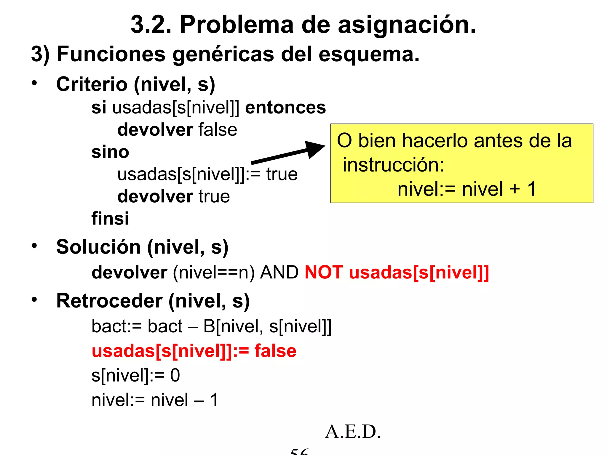 A.E.D.
3.2. Problema de asignación.
3) Funciones genéricas del esquema.
• Criterio (nivel, s)
si usadas[s[nivel]] entonces
devolver false
sino
usadas[s[nivel]]:= true
devolver true
finsi
• Solución (nivel, s)
devolver (nivel==n) AND NOT usadas[s[nivel]]
• Retroceder (nivel, s)
bact:= bact – B[nivel, s[nivel]]
usadas[s[nivel]]:= false
s[nivel]:= 0
nivel:= nivel – 1
O bien hacerlo antes de la
instrucción:
nivel:= nivel + 1
 