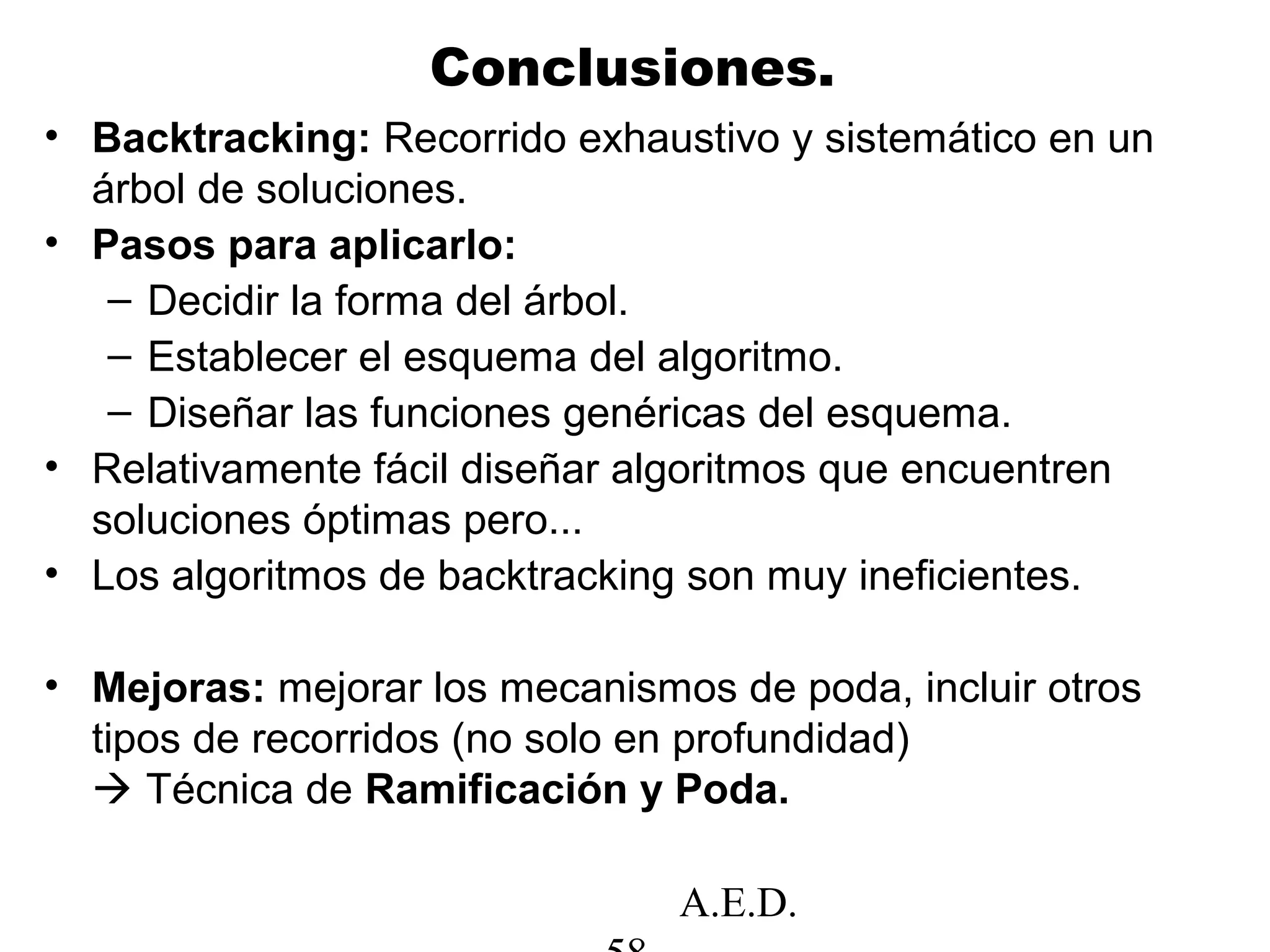 A.E.D.
Conclusiones.
• Backtracking: Recorrido exhaustivo y sistemático en un
árbol de soluciones.
• Pasos para aplicarlo:
– Decidir la forma del árbol.
– Establecer el esquema del algoritmo.
– Diseñar las funciones genéricas del esquema.
• Relativamente fácil diseñar algoritmos que encuentren
soluciones óptimas pero...
• Los algoritmos de backtracking son muy ineficientes.
• Mejoras: mejorar los mecanismos de poda, incluir otros
tipos de recorridos (no solo en profundidad)
 Técnica de Ramificación y Poda.
 