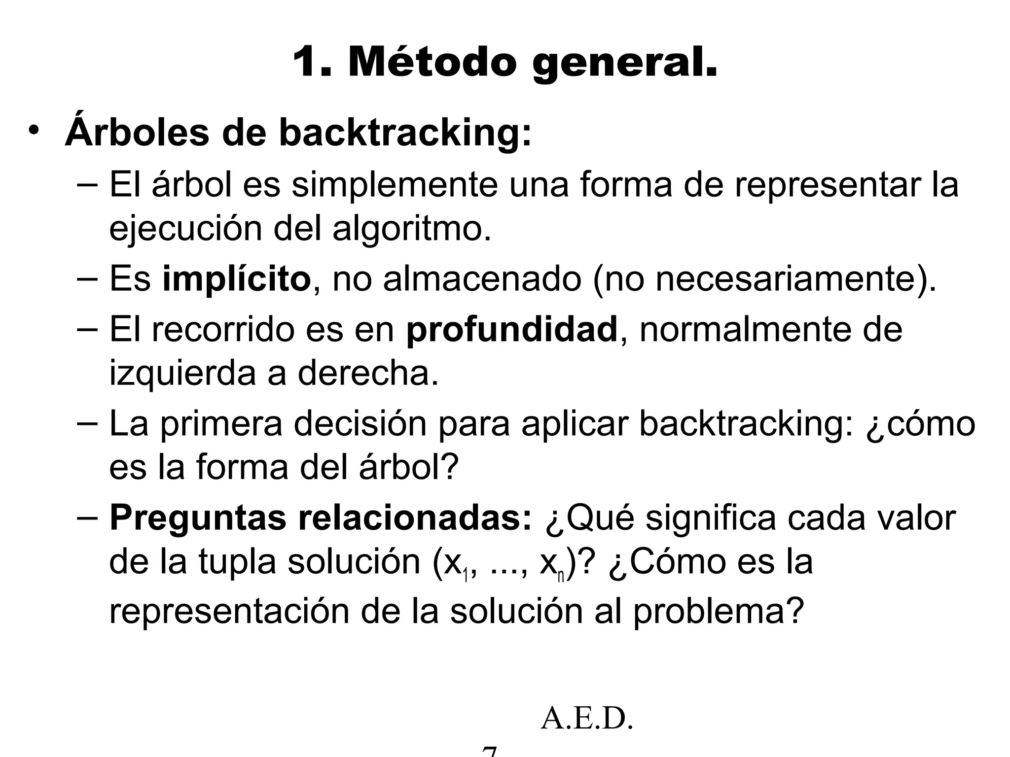 A.E.D.
1. Método general.
• Árboles de backtracking:
– El árbol es simplemente una forma de representar la
ejecución del algoritmo.
– Es implícito, no almacenado (no necesariamente).
– El recorrido es en profundidad, normalmente de
izquierda a derecha.
– La primera decisión para aplicar backtracking: ¿cómo
es la forma del árbol?
– Preguntas relacionadas: ¿Qué significa cada valor
de la tupla solución (x1, ..., xn)? ¿Cómo es la
representación de la solución al problema?
 