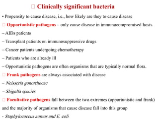 • Propensity to cause disease, i.e., how likely are they to cause disease
Opportunistic pathogens – only cause disease in immunocompromised hosts
– AIDs patients
– Transplant patients on immunosuppressive drugs
– Cancer patients undergoing chemotherapy
– Patients who are already ill
– Opportunistic pathogens are often organisms that are typically normal flora.
Frank pathogens are always associated with disease
– Neisseria gonorrhoeae
– Shigella species
Facultative pathogens fall between the two extremes (opportunistic and frank)
and the majority of organisms that cause disease fall into this group
- Staphylococcus aureus and E. coli
Clinically significant bacteria
 