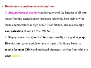 • Resistance to environmental condition:
Staphylococcus aureus considered one of the hardest of all non
spore forming bacteria most strain are relatively heat stable, with
stand a temperature as high as 60°C for 30 min. also resist a high
concentration of salt (7.5% - 9% NaCl).
Staphylococci are spherical in shape usually arranged in grape
like clusters, grow rapidly on many types of ordinary bacterial
media ferment CHO and produced pigments varying from white to
deep yellow.
 