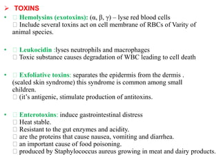  TOXINS
• Hemolysins (exotoxins): (α, β, γ) – lyse red blood cells
Include several toxins act on cell membrane of RBCs of Varity of
animal species.
• Leukocidin :lyses neutrophils and macrophages
Toxic substance causes degradation of WBC leading to cell death
• Exfoliative toxins: separates the epidermis from the dermis .
(scaled skin syndrome) this syndrome is common among small
children.
(it’s antigenic, stimulate production of antitoxins.
• Enterotoxins: induce gastrointestinal distress
Heat stable.
Resistant to the gut enzymes and acidity.
are the proteins that cause nausea, vomiting and diarrhea.
an important cause of food poisoning.
produced by Staphylococcus aureus growing in meat and dairy products.
 