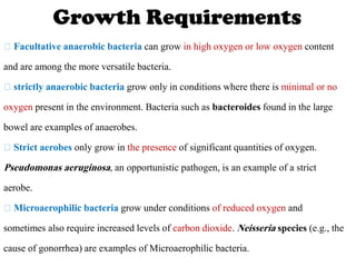 Growth Requirements
Facultative anaerobic bacteria can grow in high oxygen or low oxygen content
and are among the more versatile bacteria.
strictly anaerobic bacteria grow only in conditions where there is minimal or no
oxygen present in the environment. Bacteria such as bacteroides found in the large
bowel are examples of anaerobes.
Strict aerobes only grow in the presence of significant quantities of oxygen.
Pseudomonas aeruginosa, an opportunistic pathogen, is an example of a strict
aerobe.
Microaerophilic bacteria grow under conditions of reduced oxygen and
sometimes also require increased levels of carbon dioxide. Neisseria species (e.g., the
cause of gonorrhea) are examples of Microaerophilic bacteria.
 