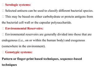 Serologic systems:
Selected antisera can be used to classify different bacterial species.
This may be based on either carbohydrate or protein antigens from
the bacterial cell wall or the capsular polysaccharide.
Environmental Reservoirs:
Environmental reservoirs are generally divided into those that are
endogenous (i.e., on or within the human body) and exogenous
(somewhere in the environment).
Genotypic systems:
Pattern or finger-print based techniques, sequence-based
techniques
 