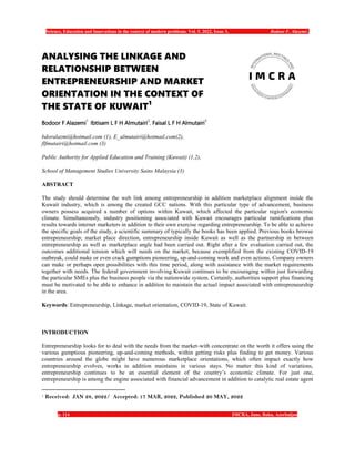 Science, Education and Innovations in the context of modern problems. Vol. 5. 2022, Issue 3, Bodoor F. Alazemi..
p. 114 IMCRA, June, Baku, Azerbaijan
ANALYSING THE LINKAGE AND
RELATIONSHIP BETWEEN
ENTREPRENEURSHIP AND MARKET
ORIENTATION IN THE CONTEXT OF
THE STATE OF KUWAIT1
Bodoor F Alazemi
1
Ibtisam L F H Almutairi
2
, Faisal L F H Almutairi
3
bdoralazmi@hotmail.com (1), E_almutairi@hotmail.com(2),
flfmutairi@hotmail.com (3)
Public Authority for Applied Education and Training (Kuwait) (1,2),
School of Management Studies University Sains Malaysia (3)
ABSTRACT
The study should determine the web link among entrepreneurship in addition marketplace alignment inside the
Kuwait industry, which is among the created GCC nations. With this particular type of advancement, business
owners possess acquired a number of options within Kuwait, which affected the particular region's economic
climate. Simultaneously, industry positioning associated with Kuwait encourages particular ramifications plus
results towards internet marketers in addition to their own exercise regarding entrepreneurship. To be able to achieve
the specific goals of the study, a scientific summary of typically the books has been applied. Previous books browse
entrepreneurship; market place direction, entrepreneurship inside Kuwait as well as the partnership in between
entrepreneurship as well as marketplace angle had been carried out. Right after a few evaluation carried out, the
outcomes additional tension which will needs on the market, because exemplified from the existing COVID-19
outbreak, could make or even crack gumptions pioneering, up-and-coming work and even actions. Company owners
can make or perhaps open possibilities with this time period, along with assistance with the market requirements
together with needs. The federal government involving Kuwait continues to be encouraging within just forwarding
the particular SMEs plus the business people via the nationwide system. Certainly, authorities support plus financing
must be motivated to be able to enhance in addition to maintain the actual impact associated with entrepreneurship
in the area.
Keywords: Entrepreneurship, Linkage, market orientation, COVID-19, State of Kuwait.
INTRODUCTION
Entrepreneurship looks for to deal with the needs from the market-with concentrate on the worth it offers using the
various gumptious pioneering, up-and-coming methods, within getting risks plus finding to get money. Various
countries around the globe might have numerous marketplace orientations, which often impact exactly how
entrepreneurship evolves, works in addition maintains in various stays. No matter this kind of variations,
entrepreneurship continues to be an essential element of the country’s economic climate. For just one,
entrepreneurship is among the engine associated with financial advancement in addition to catalytic real estate agent
1 Received: JAN 28, 2022/ Accepted: 17 MAR, 2022, Published 20 MAY, 2022
 