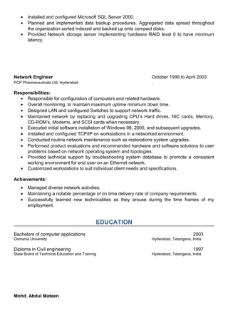 • Installed and configured Microsoft SQL Server 2000.
• Planned and implemented data backup procedures. Aggregated data spread throughout
the organization sorted indexed and backed up onto compact disks.
• Provided Network storage server implementing hardware RAID level 0 to have minimum
latency.
Network Engineer October 1999 to April 2003
PCP Pharmaceuticals Ltd, Hyderabad .
.
Responsibilities:
• Responsible for configuration of computers and related hardware.
• Overall monitoring, to maintain maximum uptime minimum down time.
• Designed LAN and configured Switches to support network traffic.
• Maintained network by replacing and upgrading CPU’s Hard drives, NIC cards, Memory,
CD-ROM’s, Modems, and SCSI cards when necessary.
• Executed initial software installation of Windows 98, 2000, and subsequent upgrades.
• Installed and configured TCP/IP on workstations in a networked environment.
• Conducted routine network maintenance such as restorations system upgrades.
• Performed product evaluations and recommended hardware and software solutions to user
problems based on network operating system and topologies.
• Provided technical support by troubleshooting system database to promote a consistent
working environment for end user on an Ethernet network.
• Customized workstations to suit individual client needs and specifications.
Achievements:
• Managed diverse network activities.
• Maintaining a notable percentage of on time delivery rate of company requirements.
• Successfully learned new technicalities as they arouse during the time frames of my
employment.
EDUCATION
Bachelors of computer applications 2003
Osmania University Hyderabad, Telangana, India
Diploma in Civil engineering 1997
State Board of Technical Education and Training Hyderabad, Telangana, India
Mohd. Abdul Mateen
 