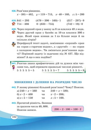 102
438. Розв’яжи рівняння.
x – 385 = 482,  y + 119 = 713,  x ∙ 40 = 160,  z : 5 = 200
439. 641 + 293 (470 + 390 – 160) ∙ 1 (317 – 297) ∙ 0
714 – 386 0 ∙ (833 – 755) (742 + 19) ∙ 0
440. Через перший кран у ванну за 8 хв влилося 40 л води.
Через другий кран у басейн за 10 хв влилося 300 л
води. Який кран вливав за 1 хв більше води й на
скільки літрів?
Перефразуй текст задачі, замінивши «перший» кран
на «кран з гарячою водою», а «другий» — на «кран
з холодною водою». Чи зміниться розв’язання зада-
чі? Порівняй задачу із задачами під № 437. Що від-
мінне? А що в них подібне?
441. Розстав знаки арифметичних дій та дужки між чис-
лами так, щоб отримати правильні числові рівності.
5  5  5  5  5 = 5 5  5  5  5  5 = 7 5  5  5  5  5 = 8
МНОЖЕННЯ І ДІЛЕННЯ НА РОЗРЯДНЕ ЧИСЛО
442. У якому рівнянні більший розв’язок? Чому? Поясни.
а) 240 + x = 560	 чи	 240 + x = 580;
б) x ∙ 2 = 400	 чи	 x ∙ 2 = 398;
в) x : 5 = 150	 чи	 x : 5 = 160.
443. Прочитай рівність. Запиши
за зразком числа 40, 600.
Поясни записи. 200 = 2 ∙ 100 = 100 ∙ 2
 