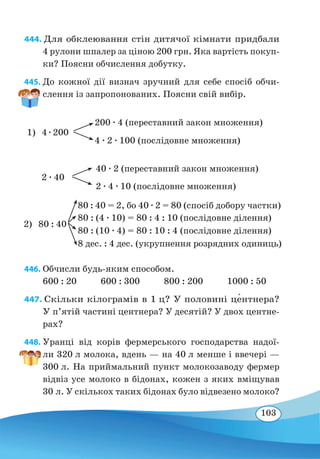 103
444. Для обклеювання стін дитячої кімнати придбали
4 рулони шпалер за ціною 200 грн. Яка вартість покуп-
ки? Поясни обчислення добутку.
445. До кожної дії визнач зручний для себе спосіб обчи-
слення із запропонованих. Поясни свій вибір.
446. Обчисли будь-яким способом.
600 : 20 600 : 300 800 : 200 1000 : 50
447. Скільки кілограмів в 1 ц? У половині це�нтнера?
У п’ятій частині центнера? У десятій? У двох центне-
рах?
448. Уранці від корів фермерського господарства надої-
ли 320 л молока, вдень — на 40 л менше і ввечері —
300 л. На приймальний пункт молокозаводу фермер
відвіз усе молоко в бідонах, кожен з яких вміщував
30 л. У скількох таких бідонах було відвезено молоко?
2 ∙ 40
2 ∙ 4 ∙ 10 (послідовне множення)
40 ∙ 2 (переставний закон множення)
1)	4 ∙ 200
200 ∙ 4 (переставний закон множення)
4 ∙ 2 ∙ 100 (послідовне множення)
80 : 40 = 2, бо 40 ∙ 2 = 80 (спосіб добору частки)
80 : (4 ∙ 10) = 80 : 4 : 10 (послідовне ділення)
80 : (10 ∙ 4) = 80 : 10 : 4 (послідовне ділення)
8 дес. : 4 дес. (укрупнення розрядних одиниць)
2)	80 : 40
 