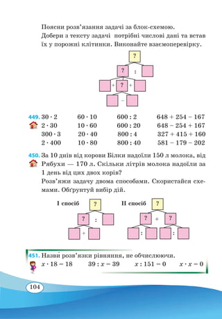 104
Поясни розв’язання задачі за блок-схемою.
Добери з тексту задачі потрібні числові дані та встав
їх у порожні клітинки. Виконайте взаємоперевірку.
449. 30 ∙ 2 60 ∙ 10 600 : 2 648 + 254 – 167
2 ∙ 30 10 ∙ 60 600 : 20 648 – 254 + 167
300 ∙ 3 20 ∙ 40 800 : 4 327 + 415 + 160
2 ∙ 400 10 ∙ 80 800 : 40 581 – 179 – 202
450. За 10 днів від корови Білки надоїли 150 л молока, від
Рябухи — 170 л. Скільки літрів молока надоїли за
1 день від цих двох корів?
Розв’яжи задачу двома способами. Скористайся схе-
мами. Обґрунтуй вибір дій.
451. Назв˜и розв’язки рівняння, не обчислюючи.
x ∙ 18 = 18 39 : x = 39 x : 151 = 0 x ∙ x = 0
?
?
?
++
–
:
?
?
+
:
І спосіб ?
? ?
: :
+
ІІ спосіб
 