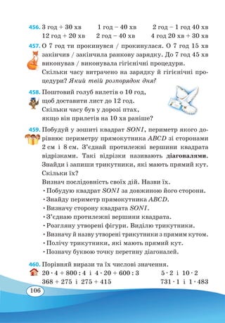106
456.	3 год + 30 хв 1 год – 40 хв 2 год – 1 год 40 хв
12 год + 20 хв 2 год – 40 хв 4 год 20 хв + 30 хв
457. О 7 год ти прокинувся / прокинулася. О 7 год 15 хв
закінчив / закінчила ранкову зарядку. До 7 год 45 хв
виконував / виконувала гігієнічні процедури.
Скільки часу витрачено на зарядку й гігієнічні про-
цедури? Який твій розпорядок дня?
458. Поштовий голуб вилетів о 10 год,
щоб доставити лист до 12 год.
Скільки часу був у дорозі птах,
якщо він прилетів на 10 хв раніше?
459. Побудуй у зошиті квадрат SONI, периметр якого до-
рівнює периметру прямокутника ABCD зі сторонами
2 см і 8 см. З’єднай протилежні вершини квадрата
відрізками. Такі відрізки називають діагоналями.
Знайди і запиши трикутники, які мають прямий кут.
Скільки їх?
Визнач послідовність своїх дій. Назви їх.
•Побудую квадрат SONI за довжиною його сторони.
•Знайду периметр прямокутника ABCD.
•Визначу сторону квадрата SONI.
•З’єднаю протилежні вершини квадрата.
•Розгляну утворені фігури. Виділю трикутники.
•Визначу й назву утворені трикутники з прямим кутом.
•Полічу трикутники, які мають прямий кут.
•Позначу буквою точку перетину діагоналей.
460. Порівняй вирази та їх числові значення.
20 ∙ 4 + 800 : 4 і 4 ∙ 20 + 600 : 3		 5 ∙ 2 і 10 ∙ 2
368 + 275 і 275 + 415 731 ∙ 1 і 1 ∙ 483
 