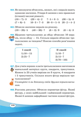 108
464. Не виконуючи обчислень, визнач, які з виразів мають
однакове значення. Утвори й запиши з них правильні
(істинні) числові рівності.
(10 + 7) ∙ 3 (20 + 4) ∙ 2 7 ∙ 5 + 8 ∙ 5 (30 + 5) ∙ 8
(7 + 8) ∙ 5	 10 ∙ 3 + 7 ∙ 3 30 ∙ 8 + 5 ∙ 8 20 ∙ 2 + 4 ∙ 2
465. Обчисли значення виразів по-різному.
(10 + 20) ∙ 5 (40 + 30) ∙ 7 (8 + 2) ∙ 9 (6 + 4) ∙ 3
466. Щоденно третьокласник до обіду обчислює 10 вира-
зів, після обіду — 15. Скільки виразів обчислює тре-
тьокласник за тиждень? Поясни способи розв’язання
задачі.
1) 10 + 15
2) 25 ∙ 7
I спосіб
1) 10 ∙ 7
2) 15 ∙ 7
3) 70 + 105
II спосіб
467. Для учнів перших класів третьокласники виготовили
навчальний матеріал: круги, квадрати, трикутники.
Кожен із 25 учнів вирізав по 3 круги, 4 квадрати
і 5 трикутників. Скільки всього фігур вирізали тре-
тьокласники?
Сплануйте й ви допомогу своїм друзям-першокласни-
кам.
468. Розглянь рисунки. Обчисли периметри фігур. Назв˜и
фігури, у яких найбільший і найменший периметри.
Назв˜и й запиши зафарбовані частини кожної фігури.
 