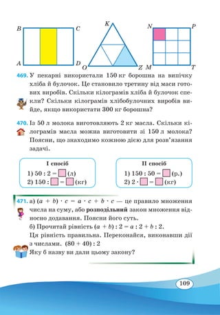 109
A
B C
K N P
O Z M T
D
469. У пекарні використали 150 кг борошна на випічку
хліба й булочок. Це становило третину від маси гото-
вих виробів. Скільки кілограмів хліба й булочок спе-
кли? Скільки кілограмів хлібобулочних виробів ви-
йде, якщо використати 300 кг борошна?
470. Із 50 л молока виготовляють 2 кг масла. Скільки кі-
лограмів масла можна виготовити зі 150 л молока?
Поясни, що знаходимо кожною дією для розв’язання
задачі.
1) 50 : 2 = (л)
2) 150 : = (кг)
I спосіб
1) 150 : 50 = (р.)
2) 2 ∙ = (кг)
II спосіб
471. а) (a + b) ∙ c = a ∙ c + b ∙ c — це правило множення
числа на суму, або розподільний закон множення від-
носно додавання. Поясни його суть.
б) Прочитай рівність (a + b) : 2 = a : 2 + b : 2.
Ця рівність правильна. Переконайся, виконавши дії
з числами. (80 + 40) : 2
Яку б назву ви дали цьому закону?
 
