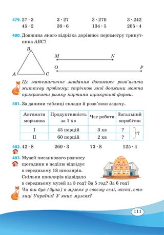 111
479.	27 ∙ 3	 3 ∙ 27	 3 ∙ 270	 3 ∙ 242
45 ∙ 2
	
38 ∙ 6	 134 ∙ 5	 205 ∙ 4
480. Довжина якого відрізка дорівнює периметру трикут-
ника ABC?
Це математичне завдання допоможе розв’язати
життєву проблему: стрічкою якої довжини можна
прикрасити рамку картини трикутної форми.
481. За даними таблиці склади й розв’яжи задачу.
Автомати
морозива
Продуктивність
за 1 хв
Час роботи
Загальний
виробіток
І 45 порцій 3 хв ?
?
ІІ 60 порцій 2 хв ?
482. 42 ∙ 8 260 ∙ 3 73 ∙ 8 125 ∙ 4
483. Музей писанкового розпису
щогодини в неділю відвідує
в середньому 18 школярів.
Скільки школярів відвідало
в середньому музей за 3 год? За 5 год? За 6 год?
Чи ти був (була) в музеях у своєму селі, місті, сто-
лиці України? У яких музеях?
A C
B
M N
O P
 