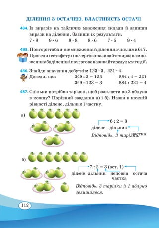 112
ДІЛЕННЯ З ОСТАЧЕЮ. ВЛАСТИВІСТЬ ОСТАЧІ
484. Із виразів на табличне множення склади й запиши
вирази на ділення. Запиши їх результати.
7 ∙ 8 9 ∙ 6 9 ∙ 8 8 ∙ 6 7 ∙ 5 9 ∙ 4
485. Повторитабличнемноженняйділеннязчислами6і7.
Проведи«естафету»:почерговоназивайтевиразнамно-
женняабоділенняіпочерговоназивайтерезультатидії.
486. Знайди значення добутків: 123 ∙ 3,  221 ∙ 4.
Доведи, що:	369 : 3 = 123 884 : 4 = 221
	
369 : 123 = 3 884 : 221 = 4
487. Скільки потрібно тарілок, щоб розкласти по 2 яблука
в кожну? Порівняй завдання а) і б). Назви� в кожній
рівності ділене, дільник і частку.
6 : 2 = 3
Відповідь. 3 тарілки.
ділене дільник
а)
7 : 2 = 3 (ост. 1)
Відповідь. 3 тарілки й 1 яблуко
залишилося.
ділене дільник неповна
частка
остача
б)
частка
 