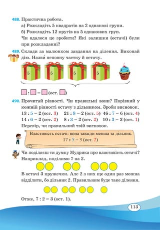 113
488. Практична робота.
а) Розкладіть 5 квадратів на 2 однакові групи.
б) Розкладіть 12 кругів на 5 однакових груп.
Чи вдалося це зробити? Які залишки (остачі) були
при розкладанні?
489. Склади за малюнком завдання на ділення. Виконай
дію. Назв˜и неповну частку й остачу.
5 5 5 5
		
: = (ост. )
490. Прочитай рівності. Чи правильні вони? Порівняй у
кожній рівності остачу з дільником. Зроби висновок.
13 : 5 = 2 (ост. 3) 21 : 8 = 2 (ост. 5) 46 : 7 = 6 (ост. 4)
14 : 6 = 2 (ост. 2) 8 : 3 = 2 (ост. 2) 10 : 3 = 3 (ост. 1)
Перевір, чи правильний твій висновок.
Чи поділяєш ти думку Мудрика про властивість остачі?
Наприклад, поділимо 7 на 2.
В остачі 3 кружечки. Але 2 з них ще один раз можна
відділити, бо дільник 2. Правильним буде таке ділення.
Отже, 7 : 2 = 3 (ост. 1).
Властивість остачі: вона завжди менша за дільник.
17 : 5 = 3 (ост. 2)
 