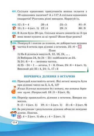 114
491. Скільки однакових трикутників можна скласти з
10 однакових паличок? А з 11? А скільки однакових
квадратів? Розглянь різні випадки. Нарисуй їх.
492. 12 : 3 = 4 20 : 4 25 : 5 81 : 9
13 : 3 = 4 (ост. 1) 22 : 4 29 : 5 88 : 9
493. В Алли було 20 грн. Скільки всього зошитів по 3 грн
вона може купити за ці гроші? Якою буде решта?
494. Поміркуй і поясни за планом, як добирається неповна
частка й остача при діленні з остачею. 25 : 6 =
	
План
1) На 6 діляться націло 6, 12, 18, 24, … .
2) Вибираю 24, бо 24  25 і найближче до 25.
3) 24 : 6 = 4 — неповна частка.
4) 25 – 24 = 1 — остача, 1  6. Отже, 25 : 6 = 4 (ост. 1).
Виконай дії: 35 : 4, 24 : 5, 17 : 3
ПЕРЕВІРКА ДІЛЕННЯ З ОСТАЧЕЮ
495. Пригадай властивість остачі. Які остачі можуть бути
при діленні чисел на 3, 5, 6, 12?
Якщо ділення виконано без остачі, то остача дорів-
нює нулю. Наприклад: 18 : 3 = 6 (ост. 0).
496. Перевір правильність ділення з остачею. Виправ по-
милки.
9 : 2 = 4 (ост. 1) 19 : 4 = 5 (ост. 1) 21 : 6 = 2 (ост. 9)
497. За рисунком і результатом ділення обчисли невідоме
ділене. Поясни.
? : 4 = 2 (ост. 1) або x : 4 = 2 (ост. 1)
 