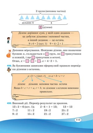 115
Доповни міркування. Невідоме ділене, яке позначене
буквою х, складається з груп, по трикутники
в кожній, і ще трикутник в остачі.
Отже, х = ∙ + , х = 4 ∙ 2 + 1.
498. За буквеними записами сформулюй правило перевір-
ки ділення з остачею.
499. Виконай дії. Перевір результат за зразком.
13 : 2 = 6 (ост. 1); 2 ∙ 6 + 1 = 13; 13 = 13
7 : 2		 11 : 2
	
19 : 2		 25 : 2
9 : 2		 15 : 2		 21 : 2		 27 : 2
a : b = c (ост. r)  ⇒ а = b ∙ c + r
ділене дільник неповна частка остача
Якщо b ∙ c + r = a, r  b, то ділення з остачею виконано
правильно.
(ділене)
2 групи (неповна частка)
4дільник 4
?
Ділене дорівнює сумі, у якій один доданок —
це добуток дільника і неповної частки,
а інший доданок — це остача.
9 : 4 = 2 (ост. 1)  9 = 4 ∙ 2 + 1
 