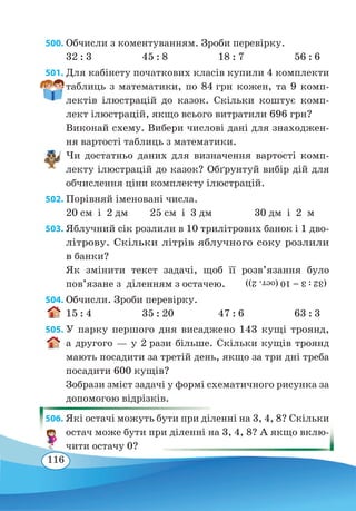 116
500. Обчисли з коментуванням. Зроби перевірку.
32 : 3	 45 : 8	 18 : 7	 56 : 6
501. Для кабінету початкових класів купили 4 комплекти
таблиць з математики, по 84 грн кожен, та 9 комп-
лектів ілюстрацій до казок. Скільки коштує комп-
лект ілюстрацій, якщо всього витратили 696 грн?
Виконай схему. Вибери числові дані для знаходжен-
ня вартості таблиць з математики.
Чи достатньо даних для визначення вартості комп-
лекту ілюстрацій до казок? Обґрунтуй вибір дій для
обчислення ціни комплекту ілюстрацій.
502. Порівняй іменовані числа.
20 см і 2 дм
	
25 см і 3 дм		 30 дм і 2 м
503. Яблучний сік розлили в 10 трилітрових банок і 1 дво-
літрову. Скільки літрів яблучного соку розлили
в банки?
Як змінити текст задачі, щоб її розв’язання було
пов’язане з діленням з остачею.
504. Обчисли. Зроби перевірку.
15 : 4	 35 : 20	 47 : 6	 63 : 3
505. У парку першого дня висаджено 143 кущі троянд,
а другого — у 2 рази більше. Скільки кущів троянд
мають посадити за третій день, якщо за три дні треба
посадити 600 кущів?
Зобрази зміст задачі у формі схематичного рисунка за
допомогою відрізків.
506. Які остачі можуть бути при діленні на 3, 4, 8? Скільки
остач може бути при діленні на 3, 4, 8? А якщо вклю-
чити остачу 0?
(32:3=10(ост.2))
 