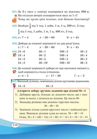118
511. За 3 с звук у повітрі поширився на відстань 990 м.
На скільки метрів поширюється звук за 1 с?
Чому ми чуємо грім пізніше, ніж бачимо блискавку?
512. Знайди:
1
2
від 1 год, 1 доби, 1 м, 1 ц, 200 кг, 2 год;
1
4
від 1 год, 1 доби, 1 м, 1 ц, 400 кг, 2 год.
513. x : 7 = 4	 х – 30 = 60 9 ∙ х = 45
514. Добери до кожної нерівності по два розв’язки.
x : 7  4	 х – 30  60 9 ∙ х  45
515.	24 : 6	 50 : 1	 100 : 2	 56 : 2
24 : 4	 50 : 2	 100 : 4	 56 : 4
24 : 3	 50 : 5	 100 : 5	 36 : 2
24 : 2	 50 : 10	 100 : 10	 36 : 3
516. До кожної нерівності добери по три значення змінної x,
щоб нерівність стала істинною.
x : 4  5	 x – 17  30	 7 ∙ x  3
517. Виконай ділення, замінивши ділене зручними доданками.
54 : 3	 65 : 5
Алгоритм добору зручних доданків при діленні 56 : 4
1)	 Добираю кругле, близьке до діленого число, що є мен-
шим за нього, і ділиться на дільник. Це число 40.
2)	 Знаходжу різницю між діленим і круглим числом.
56 – 40 = 16
3)	 Замінюю ділене сумою круглого числа і знайденої різ-
ниці. Виконую ділення суми на число. 56 = 40 + 16
Отже, 56 : 4 = (40 + 16) : 4 = 40 : 4 + 16 : 4 = 10 + 4 = 14
 