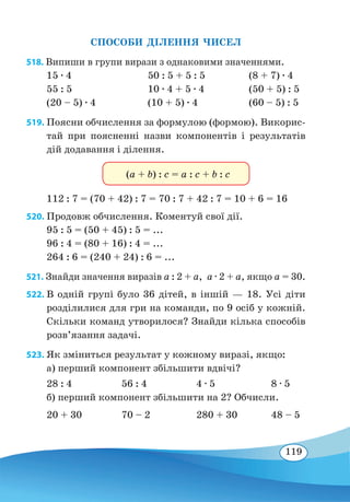 119
СПОСОБИ ДІЛЕННЯ ЧИСЕЛ
518. Випиши в групи вирази з однаковими значеннями.
15 ∙ 4	 50 : 5 + 5 : 5	 (8 + 7) ∙ 4
55 : 5	 10 ∙ 4 + 5 ∙ 4	 (50 + 5) : 5
(20 – 5) ∙ 4	 (10 + 5) ∙ 4	 (60 – 5) : 5
519. Поясни обчислення за формулою (формою). Викорис-
тай при поясненні назви компонентів і результатів
дій додавання і ділення.
(a + b) : c = a : c + b : c
112 : 7 = (70 + 42) : 7 = 70 : 7 + 42 : 7 = 10 + 6 = 16
520. Продовж обчислення. Коментуй свої дії.
95 : 5 = (50 + 45) : 5 = ...
96 : 4 = (80 + 16) : 4 = ...
264 : 6 = (240 + 24) : 6 = ...
521. Знайди значення виразів а : 2 + а,  а ∙ 2 + а, якщо а = 30.
522. В одній групі було 36 дітей, в іншій — 18. Усі діти
розділилися для гри на команди, по 9 осіб у кожній.
Скільки команд утворилося? Знайди кілька способів
розв’язання задачі.
523. Як зміниться результат у кожному виразі, якщо:
а) перший компонент збільшити вдвічі?
28 : 4	 56 : 4	 4 ∙ 5	 8 ∙ 5
б) перший компонент збільшити на 2? Обчисли.
20 + 30	 70 – 2	 280 + 30	 48 – 5
 
