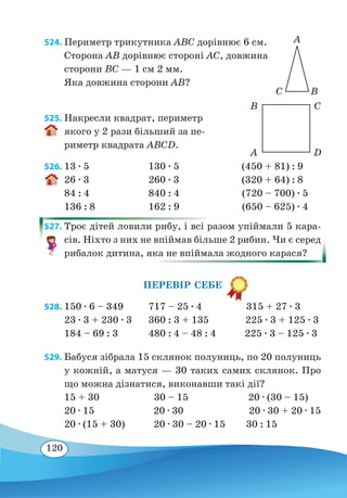 120
524. Периметр трикутника ABC дорівнює 6 см.
Сторона AB дорівнює стороні АС, довжина
сторони BC — 1 см 2 мм.
Яка довжина сторони AB?
525. Накресли квадрат, периметр
якого у 2 рази більший за пе-
риметр квадрата ABCD.
526.	13 ∙ 5	 130 ∙ 5 (450 + 81) : 9
26 ∙ 3	 260 ∙ 3 (320 + 64) : 8
84 : 4	 840 : 4 (720 – 700) ∙ 5
136 : 8	 162 : 9 (650 – 625) ∙ 4
527. Троє дітей ловили рибу, і всі разом упіймали 5 кара-
сів. Ніхто з них не впіймав більше 2 рибин. Чи є серед
рибалок дитина, яка не впіймала жодного карася?
ПЕРЕВІР СЕБЕ
528.	150 ∙ 6 – 349	 717 – 25 ∙ 4 315 + 27 ∙ 3
23 ∙ 3 + 230 ∙ 3	 360 : 3 + 135 225 ∙ 3 + 125 ∙ 3
184 – 69 : 3	 480 : 4 – 48 : 4 225 ∙ 3 – 125 ∙ 3
529. Бабуся зібрала 15 склянок полуниць, по 20 полуниць
у кожній, а матуся — 30 таких самих склянок. Про
що можна дізнатися, виконавши такі дії?
15 + 30 30 – 15 20 ∙ (30 – 15)
20 ∙ 15	 20 ∙ 30 20 ∙ 30 + 20 ∙ 15
20 ∙ (15 + 30)	 20 ∙ 30 – 20 ∙ 15 30 : 15
A
C B
A
B
D
C
 